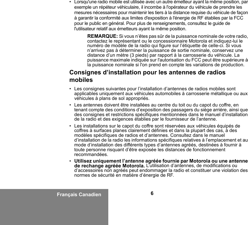 6Français Canadien• Lorsqu&apos;une radio mobile est utilisée avec un autre émetteur ayant la même position, par exemple un répéteur véhiculaire, il incombe à l&apos;opérateur du véhicule de prendre les mesures nécessaires pour maintenir les tiers à la distance requise du véhicule de façon à garantir la conformité aux limites d&apos;exposition à l&apos;énergie de RF établies par la FCC pour le public en général. Pour plus de renseignements, consultez le guide de l&apos;utilisateur relatif aux émetteurs ayant la même position.REMARQUE: Si vous n’êtes pas sûr de la puissance nominale de votre radio, contactez le représentant ou le concessionnaire Motorola et indiquez-lui le numéro de modèle de la radio qui figure sur l’étiquette de celle-ci. Si vous n’arrivez pas à déterminer la puissance de sortie nominale, conservez une distance d’un mètre (3 pieds) par rapport à la carrosserie du véhicule. La puissance maximale indiquée sur l&apos;autorisation du FCC peut être supérieure à la puissance nominale si l&apos;on prend en compte les variations de production.Consignes d’installation pour les antennes de radios mobiles• Les consignes suivantes pour l’installation d’antennes de radios mobiles sont applicables uniquement aux véhicules automobiles à carrosserie métallique ou aux véhicules à plans de sol appropriés.• Les antennes doivent être installées au centre du toit ou du capot du coffre, en tenant compte des conditions d’exposition des passagers du siège arrière, ainsi que des consignes et restrictions spécifiques mentionnées dans le manuel d’installation de la radio et des exigences établies par le fournisseur de l’antenne.• Les installations sur le capot du coffre sont réservées aux véhicules équipés de coffres à surfaces planes clairement définies et dans la plupart des cas, à des modèles spécifiques de radios et d’antennes. Consultez dans le manuel d’installation de la radio les informations spécifiques relatives à l’emplacement et au mode d’installation des différents types d’antennes agréés, destinées à fournir à toute personne risquant d’être exposée les distances de fonctionnement recommandées.•Utilisez uniquement l’antenne agréée fournie par Motorola ou une antenne de rechange agréée Motorola. L’utilisation d’antennes, de modifications ou d’accessoires non agréés peut endommager la radio et constituer une violation des normes de sécurité en matière d’énergie de RF.