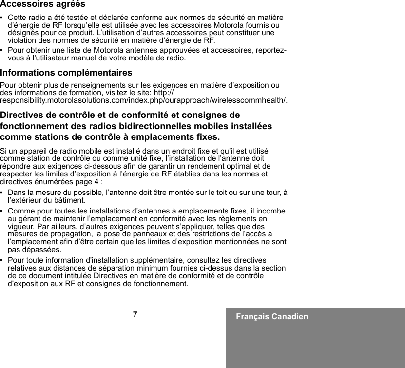 7Français CanadienAccessoires agréés• Cette radio a été testée et déclarée conforme aux normes de sécurité en matière d’énergie de RF lorsqu’elle est utilisée avec les accessoires Motorola fournis ou désignés pour ce produit. L’utilisation d’autres accessoires peut constituer une violation des normes de sécurité en matière d’énergie de RF. • Pour obtenir une liste de Motorola antennes approuvées et accessoires, reportez-vous à l&apos;utilisateur manuel de votre modèle de radio.Informations complémentairesPour obtenir plus de renseignements sur les exigences en matière d’exposition ou des informations de formation, visitez le site: http://responsibility.motorolasolutions.com/index.php/ourapproach/wirelesscommhealth/.Directives de contrôle et de conformité et consignes de fonctionnement des radios bidirectionnelles mobiles installées comme stations de contrôle à emplacements fixes.Si un appareil de radio mobile est installé dans un endroit fixe et qu’il est utilisé comme station de contrôle ou comme unité fixe, l’installation de l’antenne doit répondre aux exigences ci-dessous afin de garantir un rendement optimal et de respecter les limites d’exposition à l’énergie de RF établies dans les normes et directives énumérées page 4 :• Dans la mesure du possible, l’antenne doit être montée sur le toit ou sur une tour, à l’extérieur du bâtiment. • Comme pour toutes les installations d’antennes à emplacements fixes, il incombe au gérant de maintenir l’emplacement en conformité avec les règlements en vigueur. Par ailleurs, d’autres exigences peuvent s’appliquer, telles que des mesures de propagation, la pose de panneaux et des restrictions de l’accès à l’emplacement afin d’être certain que les limites d’exposition mentionnées ne sont pas dépassées.• Pour toute information d&apos;installation supplémentaire, consultez les directives relatives aux distances de séparation minimum fournies ci-dessus dans la section de ce document intitulée Directives en matière de conformité et de contrôle d&apos;exposition aux RF et consignes de fonctionnement.