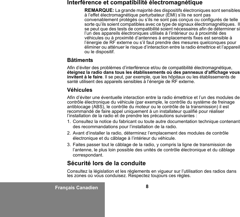 8Français CanadienInterférence et compatibilité électromagnétiqueREMARQUE: La grande majorité des dispositifs électroniques sont sensibles à l’effet électromagnétique perturbateur (EMI) s’ils ne sont pas convenablement protégés ou s’ils ne sont pas conçus ou configurés de telle sorte qu’ils soient compatibles avec ce type de signaux électromagnétiques.  Il se peut que des tests de compatibilité soient nécessaires afin de déterminer si l’un des appareils électroniques utilisés à l’intérieur ou à proximité des véhicules ou à proximité d’antennes à emplacements fixes est sensible à l’énergie de RF externe ou s’il faut prendre des mesures quelconques pour éliminer ou atténuer le risque d’interaction entre la radio émettrice et l’appareil ou le dispositif.BâtimentsAfin d’éviter des problèmes d’interférence et/ou de compatibilité électromagnétique, éteignez la radio dans tous les établissements où des panneaux d’affichage vous invitent à le faire. Il se peut, par exemple, que les hôpitaux ou les établissements de santé utilisent des appareils sensibles à l’énergie de RF externe.VéhiculesAfin d’éviter une éventuelle interaction entre la radio émettrice et l’un des modules de contrôle électronique du véhicule (par exemple, le contrôle du système de freinage antiblocage (ABS), le contrôle du moteur ou le contrôle de la transmission) il est recommandé de faire appel uniquement à un installateur qualifié pour réaliser l’installation de la radio et de prendre les précautions suivantes : 1. Consultez la notice du fabricant ou toute autre documentation technique contenant des recommandations pour l’installation de la radio. 2. Avant d’installer la radio, déterminez l’emplacement des modules de contrôle électronique et du câblage à l’intérieur du véhicule.3. Faites passer tout le câblage de la radio, y compris la ligne de transmission de l’antenne, le plus loin possible des unités de contrôle électronique et du câblage correspondant.Sécurité lors de la conduiteConsultez la législation et les règlements en vigueur sur l’utilisation des radios dans les zones où vous conduisez. Respectez toujours ces règles.