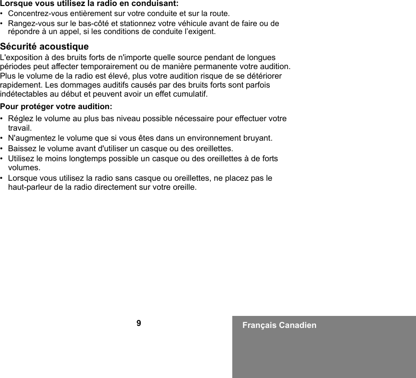 9Français CanadienLorsque vous utilisez la radio en conduisant:• Concentrez-vous entièrement sur votre conduite et sur la route.• Rangez-vous sur le bas-côté et stationnez votre véhicule avant de faire ou de répondre à un appel, si les conditions de conduite l’exigent.Sécurité acoustiqueL&apos;exposition à des bruits forts de n&apos;importe quelle source pendant de longues périodes peut affecter temporairement ou de manière permanente votre audition. Plus le volume de la radio est élevé, plus votre audition risque de se détériorer rapidement. Les dommages auditifs causés par des bruits forts sont parfois indétectables au début et peuvent avoir un effet cumulatif.Pour protéger votre audition:• Réglez le volume au plus bas niveau possible nécessaire pour effectuer votre travail.• N&apos;augmentez le volume que si vous êtes dans un environnement bruyant.• Baissez le volume avant d&apos;utiliser un casque ou des oreillettes.• Utilisez le moins longtemps possible un casque ou des oreillettes à de forts volumes.• Lorsque vous utilisez la radio sans casque ou oreillettes, ne placez pas le haut-parleur de la radio directement sur votre oreille.