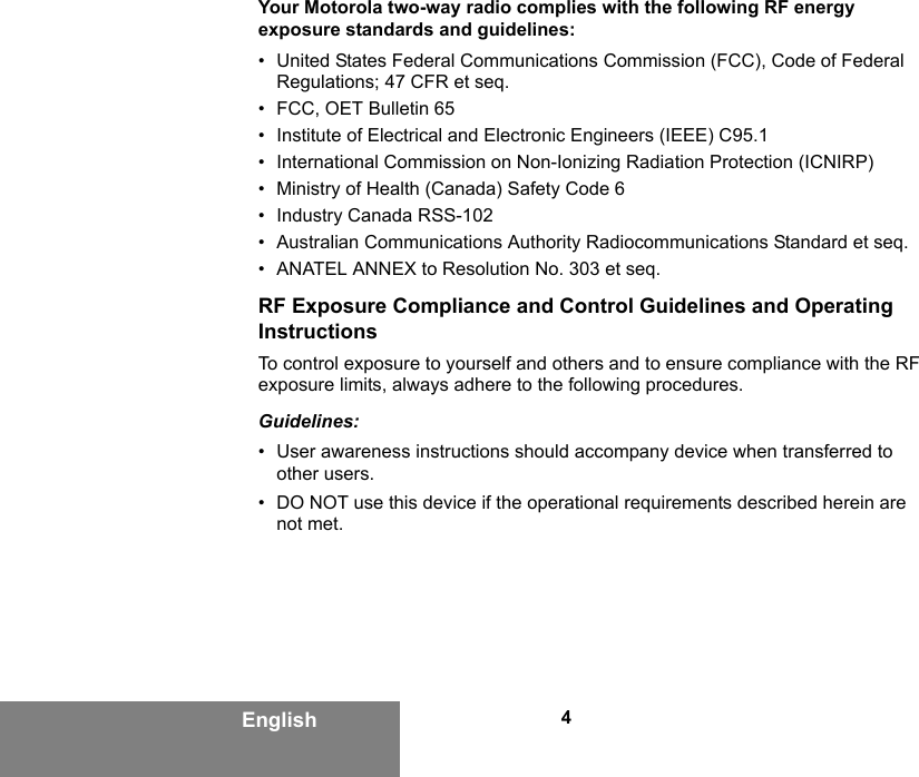 4EnglishYour Motorola two-way radio complies with the following RF energy exposure standards and guidelines:• United States Federal Communications Commission (FCC), Code of Federal Regulations; 47 CFR et seq.• FCC, OET Bulletin 65• Institute of Electrical and Electronic Engineers (IEEE) C95.1• International Commission on Non-Ionizing Radiation Protection (ICNIRP)• Ministry of Health (Canada) Safety Code 6• Industry Canada RSS-102• Australian Communications Authority Radiocommunications Standard et seq.• ANATEL ANNEX to Resolution No. 303 et seq.RF Exposure Compliance and Control Guidelines and Operating InstructionsTo control exposure to yourself and others and to ensure compliance with the RF exposure limits, always adhere to the following procedures.Guidelines:• User awareness instructions should accompany device when transferred to other users.• DO NOT use this device if the operational requirements described herein are not met.