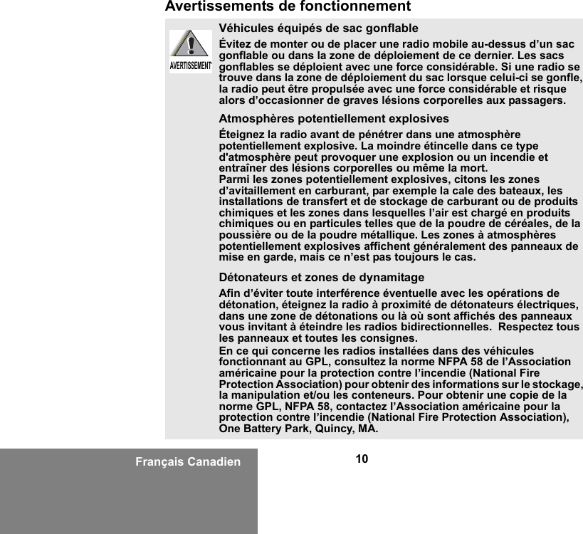 10Français CanadienAvertissements de fonctionnementVéhicules équipés de sac gonflableÉvitez de monter ou de placer une radio mobile au-dessus d’un sac gonflable ou dans la zone de déploiement de ce dernier. Les sacs gonflables se déploient avec une force considérable. Si une radio se trouve dans la zone de déploiement du sac lorsque celui-ci se gonfle, la radio peut être propulsée avec une force considérable et risque alors d’occasionner de graves lésions corporelles aux passagers.Atmosphères potentiellement explosivesÉteignez la radio avant de pénétrer dans une atmosphère potentiellement explosive. La moindre étincelle dans ce type d&apos;atmosphère peut provoquer une explosion ou un incendie et entraîner des lésions corporelles ou même la mort.Parmi les zones potentiellement explosives, citons les zones d’avitaillement en carburant, par exemple la cale des bateaux, les installations de transfert et de stockage de carburant ou de produits chimiques et les zones dans lesquelles l’air est chargé en produits chimiques ou en particules telles que de la poudre de céréales, de la poussière ou de la poudre métallique. Les zones à atmosphères potentiellement explosives affichent généralement des panneaux de mise en garde, mais ce n’est pas toujours le cas.Détonateurs et zones de dynamitageAfin d’éviter toute interférence éventuelle avec les opérations de détonation, éteignez la radio à proximité de détonateurs électriques, dans une zone de détonations ou là où sont affichés des panneaux vous invitant à éteindre les radios bidirectionnelles.  Respectez tous les panneaux et toutes les consignes.En ce qui concerne les radios installées dans des véhicules fonctionnant au GPL, consultez la norme NFPA 58 de l’Association américaine pour la protection contre l’incendie (National Fire Protection Association) pour obtenir des informations sur le stockage, la manipulation et/ou les conteneurs. Pour obtenir une copie de la norme GPL, NFPA 58, contactez l’Association américaine pour la protection contre l’incendie (National Fire Protection Association), One Battery Park, Quincy, MA.AVERTISSEMENTAVERTISSEMENT