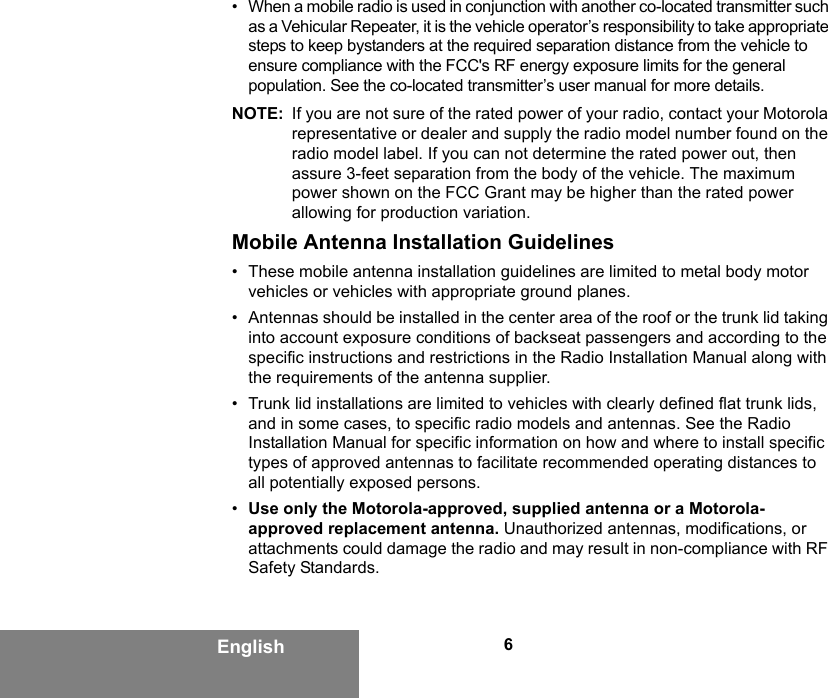 6English• When a mobile radio is used in conjunction with another co-located transmitter such as a Vehicular Repeater, it is the vehicle operator’s responsibility to take appropriate steps to keep bystanders at the required separation distance from the vehicle to ensure compliance with the FCC&apos;s RF energy exposure limits for the general population. See the co-located transmitter’s user manual for more details.NOTE: If you are not sure of the rated power of your radio, contact your Motorola representative or dealer and supply the radio model number found on the radio model label. If you can not determine the rated power out, then assure 3-feet separation from the body of the vehicle. The maximum power shown on the FCC Grant may be higher than the rated power allowing for production variation.Mobile Antenna Installation Guidelines• These mobile antenna installation guidelines are limited to metal body motor vehicles or vehicles with appropriate ground planes.• Antennas should be installed in the center area of the roof or the trunk lid taking into account exposure conditions of backseat passengers and according to the specific instructions and restrictions in the Radio Installation Manual along with the requirements of the antenna supplier.• Trunk lid installations are limited to vehicles with clearly defined flat trunk lids, and in some cases, to specific radio models and antennas. See the Radio Installation Manual for specific information on how and where to install specific types of approved antennas to facilitate recommended operating distances to all potentially exposed persons.•Use only the Motorola-approved, supplied antenna or a Motorola-approved replacement antenna. Unauthorized antennas, modifications, or attachments could damage the radio and may result in non-compliance with RF Safety Standards.