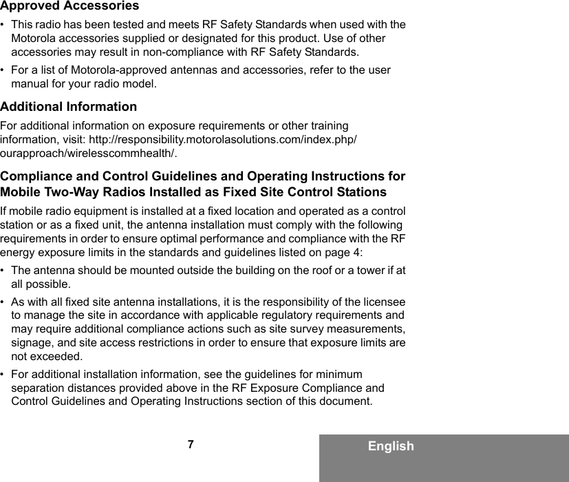 7EnglishApproved Accessories• This radio has been tested and meets RF Safety Standards when used with the Motorola accessories supplied or designated for this product. Use of other accessories may result in non-compliance with RF Safety Standards.• For a list of Motorola-approved antennas and accessories, refer to the user manual for your radio model.Additional InformationFor additional information on exposure requirements or other training information, visit: http://responsibility.motorolasolutions.com/index.php/ourapproach/wirelesscommhealth/.Compliance and Control Guidelines and Operating Instructions for Mobile Two-Way Radios Installed as Fixed Site Control StationsIf mobile radio equipment is installed at a fixed location and operated as a control station or as a fixed unit, the antenna installation must comply with the following requirements in order to ensure optimal performance and compliance with the RF energy exposure limits in the standards and guidelines listed on page 4:• The antenna should be mounted outside the building on the roof or a tower if at all possible. • As with all fixed site antenna installations, it is the responsibility of the licensee to manage the site in accordance with applicable regulatory requirements and may require additional compliance actions such as site survey measurements, signage, and site access restrictions in order to ensure that exposure limits are not exceeded.• For additional installation information, see the guidelines for minimum separation distances provided above in the RF Exposure Compliance and Control Guidelines and Operating Instructions section of this document.