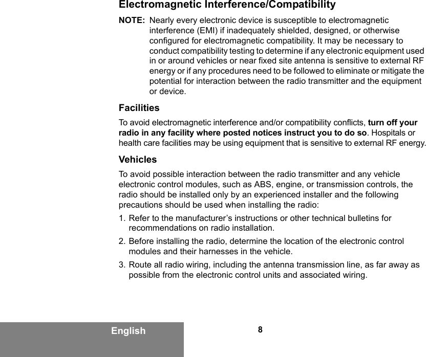 8EnglishElectromagnetic Interference/CompatibilityNOTE: Nearly every electronic device is susceptible to electromagnetic interference (EMI) if inadequately shielded, designed, or otherwise configured for electromagnetic compatibility. It may be necessary to conduct compatibility testing to determine if any electronic equipment used in or around vehicles or near fixed site antenna is sensitive to external RF energy or if any procedures need to be followed to eliminate or mitigate the potential for interaction between the radio transmitter and the equipment or device.FacilitiesTo avoid electromagnetic interference and/or compatibility conflicts, turn off your radio in any facility where posted notices instruct you to do so. Hospitals or health care facilities may be using equipment that is sensitive to external RF energy.VehiclesTo avoid possible interaction between the radio transmitter and any vehicle electronic control modules, such as ABS, engine, or transmission controls, the radio should be installed only by an experienced installer and the following precautions should be used when installing the radio: 1. Refer to the manufacturer’s instructions or other technical bulletins for recommendations on radio installation. 2. Before installing the radio, determine the location of the electronic control modules and their harnesses in the vehicle.3. Route all radio wiring, including the antenna transmission line, as far away as possible from the electronic control units and associated wiring.