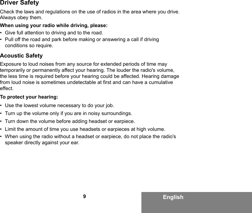 9EnglishDriver SafetyCheck the laws and regulations on the use of radios in the area where you drive. Always obey them.When using your radio while driving, please:• Give full attention to driving and to the road.• Pull off the road and park before making or answering a call if driving conditions so require.Acoustic SafetyExposure to loud noises from any source for extended periods of time may temporarily or permanently affect your hearing. The louder the radio&apos;s volume, the less time is required before your hearing could be affected. Hearing damage from loud noise is sometimes undetectable at first and can have a cumulative effect.To protect your hearing:• Use the lowest volume necessary to do your job.• Turn up the volume only if you are in noisy surroundings.• Turn down the volume before adding headset or earpiece.• Limit the amount of time you use headsets or earpieces at high volume.• When using the radio without a headset or earpiece, do not place the radio&apos;s speaker directly against your ear.