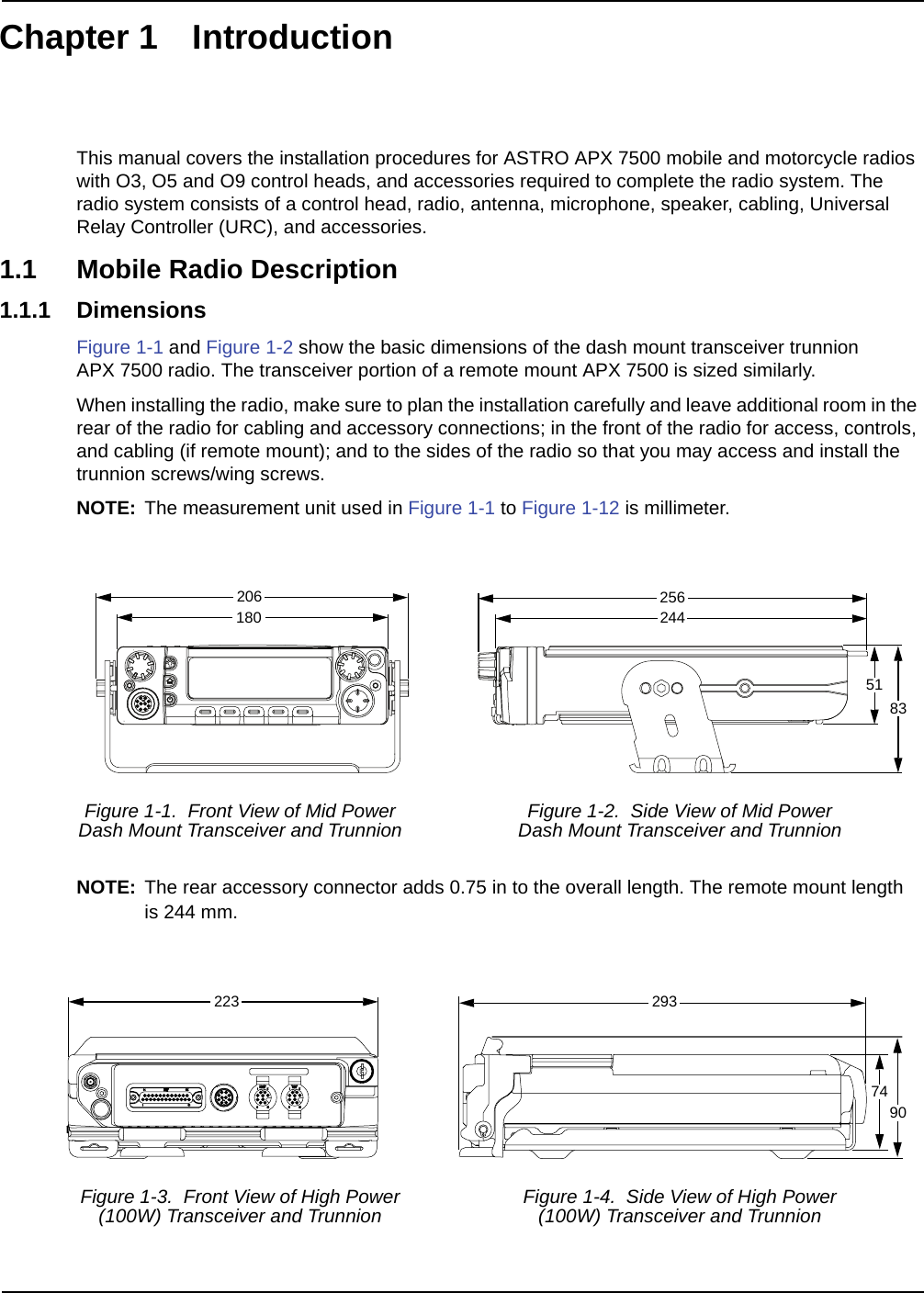 Chapter 1 IntroductionThis manual covers the installation procedures for ASTRO APX 7500 mobile and motorcycle radios with O3, O5 and O9 control heads, and accessories required to complete the radio system. The radio system consists of a control head, radio, antenna, microphone, speaker, cabling, Universal Relay Controller (URC), and accessories.1.1 Mobile Radio Description1.1.1 DimensionsFigure 1-1 and Figure 1-2 show the basic dimensions of the dash mount transceiver trunnion APX 7500 radio. The transceiver portion of a remote mount APX 7500 is sized similarly. When installing the radio, make sure to plan the installation carefully and leave additional room in the rear of the radio for cabling and accessory connections; in the front of the radio for access, controls, and cabling (if remote mount); and to the sides of the radio so that you may access and install the trunnion screws/wing screws.NOTE: The measurement unit used in Figure 1-1 to Figure 1-12 is millimeter.NOTE: The rear accessory connector adds 0.75 in to the overall length. The remote mount length is 244 mm.Figure 1-1.  Front View of Mid PowerDash Mount Transceiver and Trunnion Figure 1-2.  Side View of Mid PowerDash Mount Transceiver and TrunnionFigure 1-3.  Front View of High Power (100W) Transceiver and Trunnion Figure 1-4.  Side View of High Power(100W) Transceiver and Trunnion20618025624451832237490293