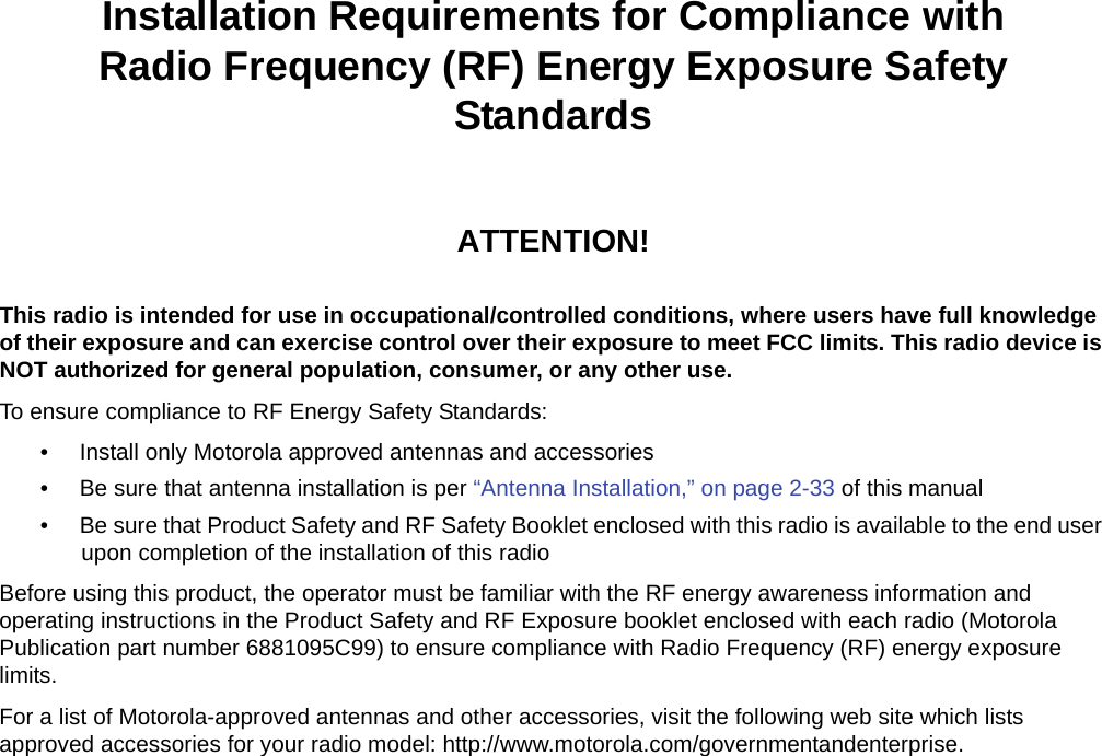 iiInstallation Requirements for Compliance withRadio Frequency (RF) Energy Exposure Safety StandardsATTENTION!This radio is intended for use in occupational/controlled conditions, where users have full knowledge of their exposure and can exercise control over their exposure to meet FCC limits. This radio device is NOT authorized for general population, consumer, or any other use.To ensure compliance to RF Energy Safety Standards:• Install only Motorola approved antennas and accessories• Be sure that antenna installation is per “Antenna Installation,” on page 2-33 of this manual• Be sure that Product Safety and RF Safety Booklet enclosed with this radio is available to the end user upon completion of the installation of this radio Before using this product, the operator must be familiar with the RF energy awareness information and operating instructions in the Product Safety and RF Exposure booklet enclosed with each radio (Motorola Publication part number 6881095C99) to ensure compliance with Radio Frequency (RF) energy exposure limits. For a list of Motorola-approved antennas and other accessories, visit the following web site which lists approved accessories for your radio model: http://www.motorola.com/governmentandenterprise.