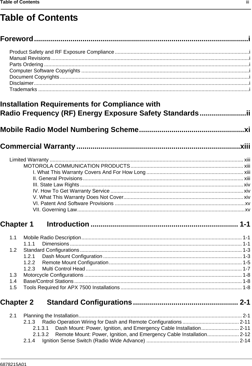 Table of Contents                                                                                              iii6878215A01Table of ContentsForeword..........................................................................................................iProduct Safety and RF Exposure Compliance.............................................................................................iManual Revisions .........................................................................................................................................iParts Ordering ..............................................................................................................................................iComputer Software Copyrights ....................................................................................................................iDocument Copyrights...................................................................................................................................iDisclaimer.....................................................................................................................................................iTrademarks ..................................................................................................................................................iInstallation Requirements for Compliance with Radio Frequency (RF) Energy Exposure Safety Standards.......................iiMobile Radio Model Numbering Scheme....................................................xiCommercial Warranty.................................................................................xiiiLimited Warranty ...................................................................................................................................... xiiiMOTOROLA COMMUNICATION PRODUCTS.............................................................................. xiiiI. What This Warranty Covers And For How Long ................................................................... xiiiII. General Provisions............................................................................................................... xiiiIII. State Law Rights .................................................................................................................xivIV. How To Get Warranty Service ............................................................................................xivV. What This Warranty Does Not Cover...................................................................................xivVI. Patent And Software Provisions ..........................................................................................xvVII. Governing Law....................................................................................................................xvChapter 1 Introduction ......................................................................... 1-11.1 Mobile Radio Description............................................................................................................... 1-11.1.1 Dimensions ....................................................................................................................... 1-11.2 Standard Configurations ................................................................................................................ 1-31.2.1 Dash Mount Configuration ................................................................................................ 1-31.2.2 Remote Mount Configuration............................................................................................ 1-51.2.3 Multi Control Head ............................................................................................................ 1-71.3 Motorcycle Configurations ............................................................................................................. 1-81.4 Base/Control Stations .................................................................................................................... 1-81.5 Tools Required for APX 7500 Installations ....................................................................................1-8Chapter 2 Standard Configurations.................................................... 2-12.1 Planning the Installation................................................................................................................. 2-12.1.3 Radio Operation Wiring for Dash and Remote Configurations ....................................... 2-112.1.3.1 Dash Mount: Power, Ignition, and Emergency Cable Installation.......................... 2-112.1.3.2 Remote Mount: Power, Ignition, and Emergency Cable Installation...................... 2-122.1.4 Ignition Sense Switch (Radio Wide Advance) ................................................................ 2-14
