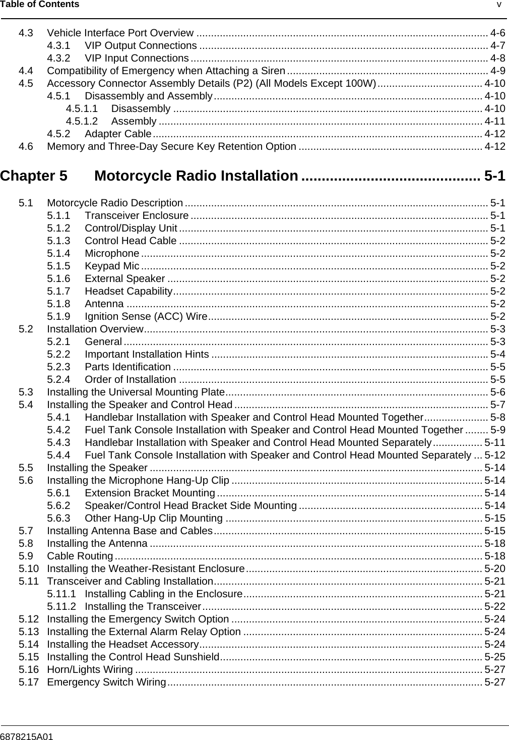 Table of Contents                                                                                              v6878215A014.3 Vehicle Interface Port Overview .................................................................................................... 4-64.3.1 VIP Output Connections ................................................................................................... 4-74.3.2 VIP Input Connections ......................................................................................................4-84.4 Compatibility of Emergency when Attaching a Siren ..................................................................... 4-94.5 Accessory Connector Assembly Details (P2) (All Models Except 100W).................................... 4-104.5.1 Disassembly and Assembly............................................................................................ 4-104.5.1.1 Disassembly .......................................................................................................... 4-104.5.1.2 Assembly ............................................................................................................... 4-114.5.2 Adapter Cable................................................................................................................. 4-124.6 Memory and Three-Day Secure Key Retention Option ............................................................... 4-12Chapter 5 Motorcycle Radio Installation ............................................ 5-15.1 Motorcycle Radio Description ........................................................................................................ 5-15.1.1 Transceiver Enclosure ......................................................................................................5-15.1.2 Control/Display Unit .......................................................................................................... 5-15.1.3 Control Head Cable .......................................................................................................... 5-25.1.4 Microphone ....................................................................................................................... 5-25.1.5 Keypad Mic ....................................................................................................................... 5-25.1.6 External Speaker .............................................................................................................. 5-25.1.7 Headset Capability............................................................................................................ 5-25.1.8 Antenna ............................................................................................................................ 5-25.1.9 Ignition Sense (ACC) Wire................................................................................................ 5-25.2 Installation Overview...................................................................................................................... 5-35.2.1 General ............................................................................................................................. 5-35.2.2 Important Installation Hints ...............................................................................................5-45.2.3 Parts Identification ............................................................................................................ 5-55.2.4 Order of Installation .......................................................................................................... 5-55.3 Installing the Universal Mounting Plate.......................................................................................... 5-65.4 Installing the Speaker and Control Head....................................................................................... 5-75.4.1 Handlebar Installation with Speaker and Control Head Mounted Together...................... 5-85.4.2 Fuel Tank Console Installation with Speaker and Control Head Mounted Together ........ 5-95.4.3 Handlebar Installation with Speaker and Control Head Mounted Separately................. 5-115.4.4 Fuel Tank Console Installation with Speaker and Control Head Mounted Separately ... 5-125.5 Installing the Speaker .................................................................................................................. 5-145.6 Installing the Microphone Hang-Up Clip ...................................................................................... 5-145.6.1 Extension Bracket Mounting ........................................................................................... 5-145.6.2 Speaker/Control Head Bracket Side Mounting ............................................................... 5-145.6.3 Other Hang-Up Clip Mounting ........................................................................................ 5-155.7 Installing Antenna Base and Cables............................................................................................ 5-155.8 Installing the Antenna .................................................................................................................. 5-185.9 Cable Routing.............................................................................................................................. 5-185.10 Installing the Weather-Resistant Enclosure................................................................................. 5-205.11 Transceiver and Cabling Installation............................................................................................ 5-215.11.1 Installing Cabling in the Enclosure.................................................................................. 5-215.11.2 Installing the Transceiver................................................................................................5-225.12 Installing the Emergency Switch Option ......................................................................................5-245.13 Installing the External Alarm Relay Option ..................................................................................5-245.14 Installing the Headset Accessory................................................................................................. 5-245.15 Installing the Control Head Sunshield.......................................................................................... 5-255.16 Horn/Lights Wiring ....................................................................................................................... 5-275.17 Emergency Switch Wiring............................................................................................................ 5-27