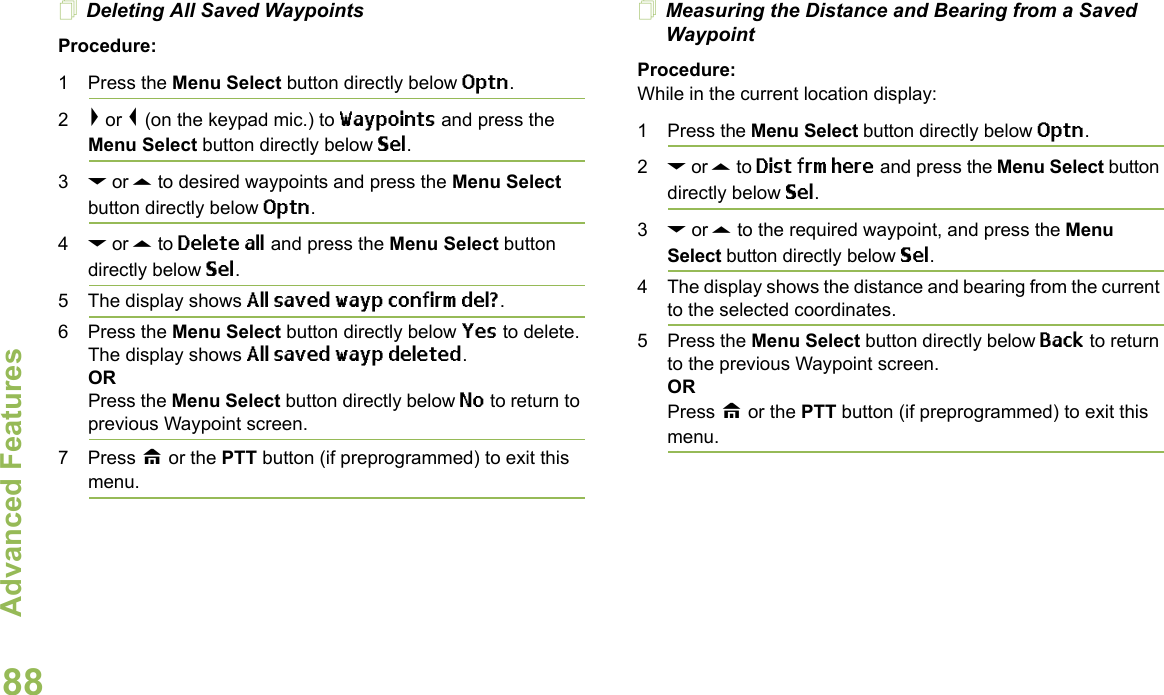 Advanced FeaturesEnglish88Deleting All Saved WaypointsProcedure:1 Press the Menu Select button directly below Optn. 2&gt; or &lt; (on the keypad mic.) to Waypoints and press the Menu Select button directly below Sel. 3D or U to desired waypoints and press the Menu Select button directly below Optn. 4D or U to Delete all and press the Menu Select button directly below Sel. 5 The display shows All saved wayp confirm del?.6 Press the Menu Select button directly below Yes to delete. The display shows All saved wayp deleted.ORPress the Menu Select button directly below No to return to previous Waypoint screen.7 Press H or the PTT button (if preprogrammed) to exit this menu.Measuring the Distance and Bearing from a Saved WaypointProcedure:While in the current location display:1 Press the Menu Select button directly below Optn.2D or U to Dist frm here and press the Menu Select button directly below Sel.3D or U to the required waypoint, and press the Menu Select button directly below Sel.4 The display shows the distance and bearing from the current to the selected coordinates. 5 Press the Menu Select button directly below Back to return to the previous Waypoint screen.ORPress H or the PTT button (if preprogrammed) to exit this menu.