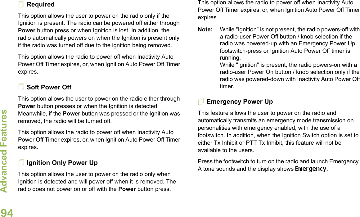 Advanced FeaturesEnglish94RequiredThis option allows the user to power on the radio only if the Ignition is present. The radio can be powered off either through Power button press or when Ignition is lost. In addition, the radio automatically powers on when the Ignition is present only if the radio was turned off due to the ignition being removed.This option allows the radio to power off when Inactivity Auto Power Off Timer expires, or, when Ignition Auto Power Off Timer expires.Soft Power OffThis option allows the user to power on the radio either through Power button presses or when the Ignition is detected. Meanwhile, if the Power button was pressed or the Ignition was removed, the radio will be turned off. This option allows the radio to power off when Inactivity Auto Power Off Timer expires, or, when Ignition Auto Power Off Timer expires.Ignition Only Power UpThis option allows the user to power on the radio only when Ignition is detected and will power off when it is removed. The radio does not power on or off with the Power button press.This option allows the radio to power off when Inactivity Auto Power Off Timer expires, or, when Ignition Auto Power Off Timer expires.Note: While &quot;Ignition&quot; is not present, the radio powers-off with a radio-user Power Off button / knob selection if the radio was powered-up with an Emergency Power Up footswitch-press or Ignition Auto Power Off timer is running.While &quot;Ignition&quot; is present, the radio powers-on with a radio-user Power On button / knob selection only if the radio was powered-down with Inactivity Auto Power Off timer.Emergency Power UpThis feature allows the user to power on the radio and automatically transmits an emergency mode transmission on personalities with emergency enabled, with the use of a footswitch. In addition, when the Ignition Switch option is set to either Tx Inhibit or PTT Tx Inhibit, this feature will not be available to the users.Press the footswitch to turn on the radio and launch Emergency. A tone sounds and the display shows Emergency.