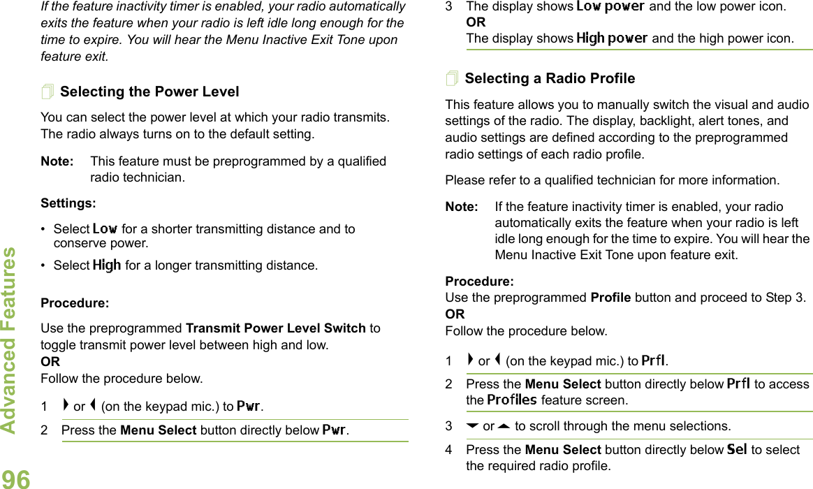 Advanced FeaturesEnglish96If the feature inactivity timer is enabled, your radio automatically exits the feature when your radio is left idle long enough for the time to expire. You will hear the Menu Inactive Exit Tone upon feature exit.Selecting the Power Level You can select the power level at which your radio transmits. The radio always turns on to the default setting.Note: This feature must be preprogrammed by a qualified radio technician.Settings: •Select Low for a shorter transmitting distance and to conserve power.•Select High for a longer transmitting distance.Procedure: Use the preprogrammed Transmit Power Level Switch to toggle transmit power level between high and low. ORFollow the procedure below.1&gt; or &lt; (on the keypad mic.) to Pwr.2 Press the Menu Select button directly below Pwr. 3 The display shows Low power and the low power icon.ORThe display shows High power and the high power icon.Selecting a Radio ProfileThis feature allows you to manually switch the visual and audio settings of the radio. The display, backlight, alert tones, and audio settings are defined according to the preprogrammed radio settings of each radio profile.Please refer to a qualified technician for more information.Note: If the feature inactivity timer is enabled, your radio automatically exits the feature when your radio is left idle long enough for the time to expire. You will hear the Menu Inactive Exit Tone upon feature exit.Procedure: Use the preprogrammed Profile button and proceed to Step 3.ORFollow the procedure below.1&gt; or &lt; (on the keypad mic.) to Prfl.2 Press the Menu Select button directly below Prfl to access the Profiles feature screen.3D or U to scroll through the menu selections.4 Press the Menu Select button directly below Sel to select the required radio profile. 