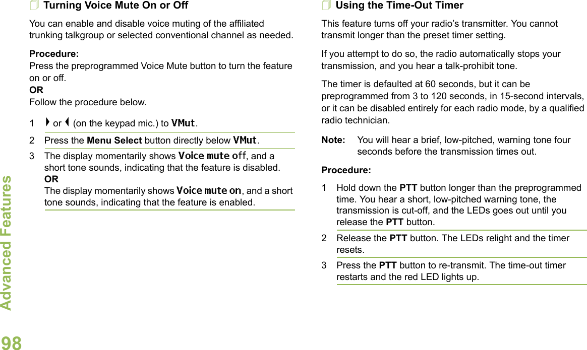 Advanced FeaturesEnglish98Turning Voice Mute On or OffYou can enable and disable voice muting of the affiliated trunking talkgroup or selected conventional channel as needed.Procedure:Press the preprogrammed Voice Mute button to turn the feature on or off.ORFollow the procedure below.1&gt; or &lt; (on the keypad mic.) to VMut.2 Press the Menu Select button directly below VMut.3 The display momentarily shows Voice mute off, and a short tone sounds, indicating that the feature is disabled. ORThe display momentarily shows Voice mute on, and a short tone sounds, indicating that the feature is enabled.Using the Time-Out TimerThis feature turns off your radio’s transmitter. You cannot transmit longer than the preset timer setting.If you attempt to do so, the radio automatically stops your transmission, and you hear a talk-prohibit tone. The timer is defaulted at 60 seconds, but it can be preprogrammed from 3 to 120 seconds, in 15-second intervals, or it can be disabled entirely for each radio mode, by a qualified radio technician.Note: You will hear a brief, low-pitched, warning tone four seconds before the transmission times out.Procedure: 1 Hold down the PTT button longer than the preprogrammed time. You hear a short, low-pitched warning tone, the transmission is cut-off, and the LEDs goes out until you release the PTT button.2 Release the PTT button. The LEDs relight and the timer resets.3 Press the PTT button to re-transmit. The time-out timer restarts and the red LED lights up.