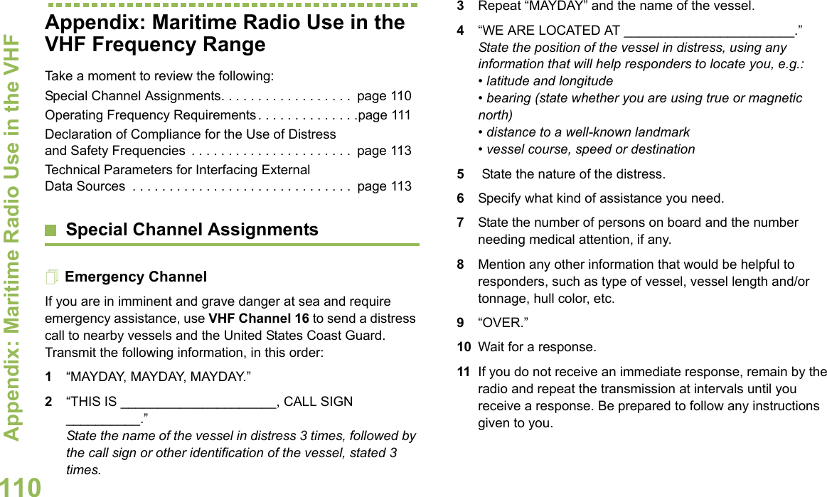 Appendix: Maritime Radio Use in the VHF English110Appendix: Maritime Radio Use in the VHF Frequency RangeTake a moment to review the following:Special Channel Assignments. . . . . . . . . . . . . . . . . .  page 110Operating Frequency Requirements . . . . . . . . . . . . . .page 111Declaration of Compliance for the Use of Distress and Safety Frequencies  . . . . . . . . . . . . . . . . . . . . . .  page 113Technical Parameters for Interfacing External Data Sources  . . . . . . . . . . . . . . . . . . . . . . . . . . . . . .  page 113Special Channel AssignmentsEmergency ChannelIf you are in imminent and grave danger at sea and require emergency assistance, use VHF Channel 16 to send a distress call to nearby vessels and the United States Coast Guard. Transmit the following information, in this order:1“MAYDAY, MAYDAY, MAYDAY.”2“THIS IS _____________________, CALL SIGN __________.”State the name of the vessel in distress 3 times, followed by the call sign or other identification of the vessel, stated 3 times.3Repeat “MAYDAY” and the name of the vessel.4“WE ARE LOCATED AT _______________________.” State the position of the vessel in distress, using any information that will help responders to locate you, e.g.:• latitude and longitude• bearing (state whether you are using true or magnetic north)• distance to a well-known landmark • vessel course, speed or destination 5 State the nature of the distress.6Specify what kind of assistance you need. 7State the number of persons on board and the number needing medical attention, if any. 8Mention any other information that would be helpful to responders, such as type of vessel, vessel length and/or tonnage, hull color, etc.9“OVER.” 10 Wait for a response. 11 If you do not receive an immediate response, remain by the radio and repeat the transmission at intervals until you receive a response. Be prepared to follow any instructions given to you.