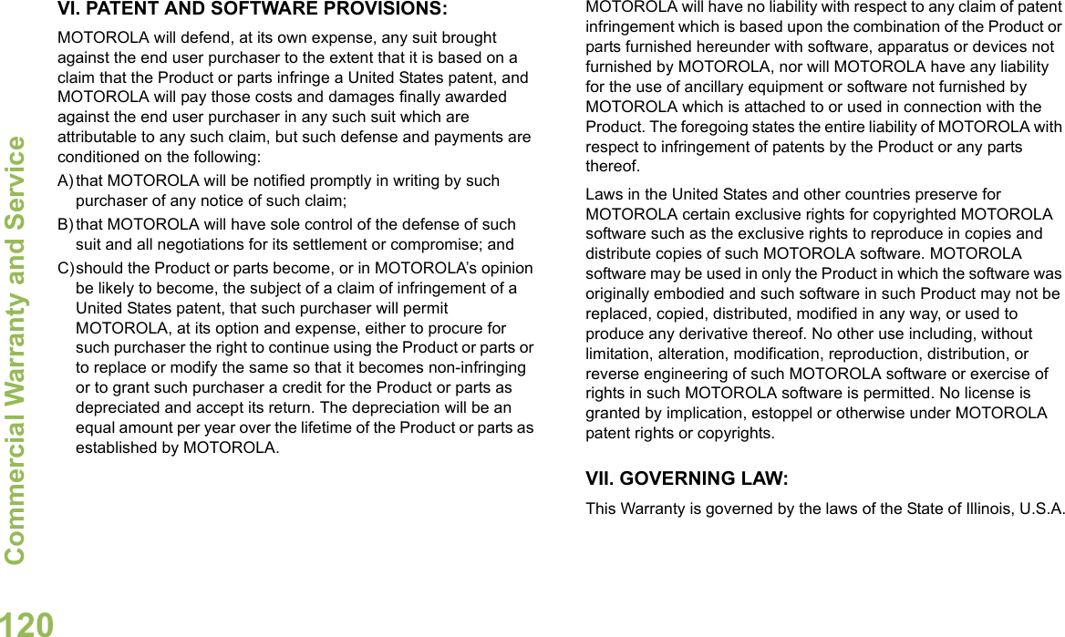 Commercial Warranty and ServiceEnglish120VI. PATENT AND SOFTWARE PROVISIONS:MOTOROLA will defend, at its own expense, any suit brought against the end user purchaser to the extent that it is based on a claim that the Product or parts infringe a United States patent, and MOTOROLA will pay those costs and damages finally awarded against the end user purchaser in any such suit which are attributable to any such claim, but such defense and payments are conditioned on the following:A) that MOTOROLA will be notified promptly in writing by such purchaser of any notice of such claim;B) that MOTOROLA will have sole control of the defense of such suit and all negotiations for its settlement or compromise; andC)should the Product or parts become, or in MOTOROLA’s opinion be likely to become, the subject of a claim of infringement of a United States patent, that such purchaser will permit MOTOROLA, at its option and expense, either to procure for such purchaser the right to continue using the Product or parts or to replace or modify the same so that it becomes non-infringing or to grant such purchaser a credit for the Product or parts as depreciated and accept its return. The depreciation will be an equal amount per year over the lifetime of the Product or parts as established by MOTOROLA.MOTOROLA will have no liability with respect to any claim of patent infringement which is based upon the combination of the Product or parts furnished hereunder with software, apparatus or devices not furnished by MOTOROLA, nor will MOTOROLA have any liability for the use of ancillary equipment or software not furnished by MOTOROLA which is attached to or used in connection with the Product. The foregoing states the entire liability of MOTOROLA with respect to infringement of patents by the Product or any parts thereof.Laws in the United States and other countries preserve for MOTOROLA certain exclusive rights for copyrighted MOTOROLA software such as the exclusive rights to reproduce in copies and distribute copies of such MOTOROLA software. MOTOROLA software may be used in only the Product in which the software was originally embodied and such software in such Product may not be replaced, copied, distributed, modified in any way, or used to produce any derivative thereof. No other use including, without limitation, alteration, modification, reproduction, distribution, or reverse engineering of such MOTOROLA software or exercise of rights in such MOTOROLA software is permitted. No license is granted by implication, estoppel or otherwise under MOTOROLA patent rights or copyrights.VII. GOVERNING LAW:This Warranty is governed by the laws of the State of Illinois, U.S.A.