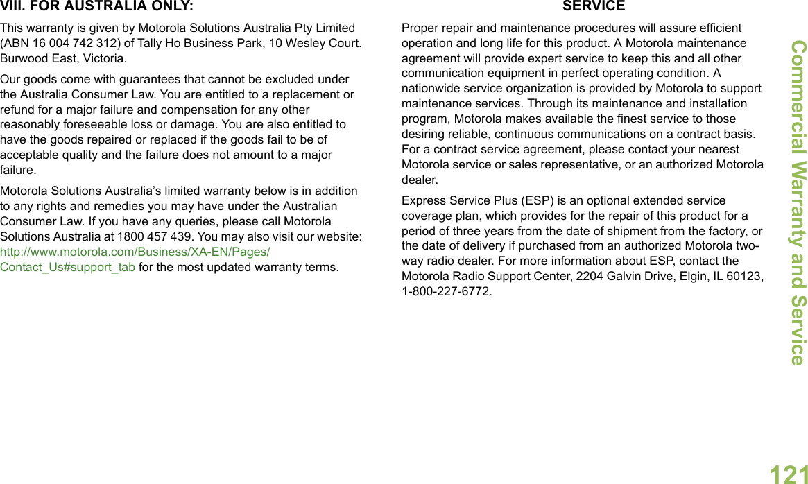 Commercial Warranty and ServiceEnglish121VIII. FOR AUSTRALIA ONLY:This warranty is given by Motorola Solutions Australia Pty Limited (ABN 16 004 742 312) of Tally Ho Business Park, 10 Wesley Court. Burwood East, Victoria.Our goods come with guarantees that cannot be excluded under the Australia Consumer Law. You are entitled to a replacement or refund for a major failure and compensation for any other reasonably foreseeable loss or damage. You are also entitled to have the goods repaired or replaced if the goods fail to be of acceptable quality and the failure does not amount to a major failure.Motorola Solutions Australia’s limited warranty below is in addition to any rights and remedies you may have under the Australian Consumer Law. If you have any queries, please call Motorola Solutions Australia at 1800 457 439. You may also visit our website: http://www.motorola.com/Business/XA-EN/Pages/Contact_Us#support_tab for the most updated warranty terms.SERVICEProper repair and maintenance procedures will assure efficient operation and long life for this product. A Motorola maintenance agreement will provide expert service to keep this and all other communication equipment in perfect operating condition. A nationwide service organization is provided by Motorola to support maintenance services. Through its maintenance and installation program, Motorola makes available the finest service to those desiring reliable, continuous communications on a contract basis. For a contract service agreement, please contact your nearest Motorola service or sales representative, or an authorized Motorola dealer.Express Service Plus (ESP) is an optional extended service coverage plan, which provides for the repair of this product for a period of three years from the date of shipment from the factory, or the date of delivery if purchased from an authorized Motorola two-way radio dealer. For more information about ESP, contact the Motorola Radio Support Center, 2204 Galvin Drive, Elgin, IL 60123, 1-800-227-6772.