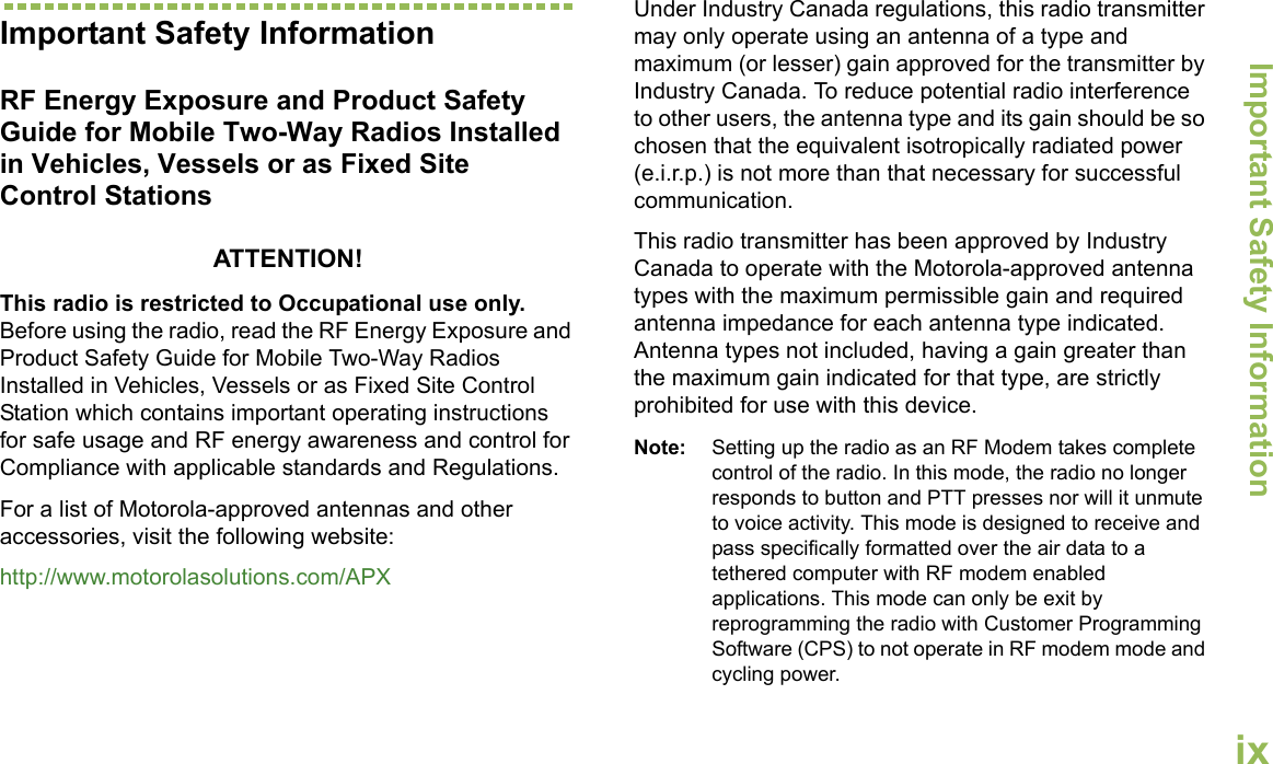 Important Safety InformationEnglishixImportant Safety InformationRF Energy Exposure and Product Safety Guide for Mobile Two-Way Radios Installed in Vehicles, Vessels or as Fixed Site Control StationsATTENTION! This radio is restricted to Occupational use only. Before using the radio, read the RF Energy Exposure and Product Safety Guide for Mobile Two-Way Radios Installed in Vehicles, Vessels or as Fixed Site Control Station which contains important operating instructions for safe usage and RF energy awareness and control for Compliance with applicable standards and Regulations.For a list of Motorola-approved antennas and other accessories, visit the following website: http://www.motorolasolutions.com/APXUnder Industry Canada regulations, this radio transmitter may only operate using an antenna of a type and maximum (or lesser) gain approved for the transmitter by Industry Canada. To reduce potential radio interference to other users, the antenna type and its gain should be so chosen that the equivalent isotropically radiated power (e.i.r.p.) is not more than that necessary for successful communication.This radio transmitter has been approved by Industry Canada to operate with the Motorola-approved antenna types with the maximum permissible gain and required antenna impedance for each antenna type indicated. Antenna types not included, having a gain greater than the maximum gain indicated for that type, are strictly prohibited for use with this device.Note: Setting up the radio as an RF Modem takes complete control of the radio. In this mode, the radio no longer responds to button and PTT presses nor will it unmute to voice activity. This mode is designed to receive and pass specifically formatted over the air data to a tethered computer with RF modem enabled applications. This mode can only be exit by reprogramming the radio with Customer Programming Software (CPS) to not operate in RF modem mode and cycling power.