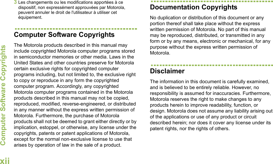 Computer Software CopyrightsEnglishxii3Les changements ou les modifications apportées à ce dispositif, non expressément approuvées par Motorola, peuvent annuler le droit de l&apos;utilisateur à utiliser cet équipement.Computer Software CopyrightsThe Motorola products described in this manual may include copyrighted Motorola computer programs stored in semiconductor memories or other media. Laws in the United States and other countries preserve for Motorola certain exclusive rights for copyrighted computer programs including, but not limited to, the exclusive right to copy or reproduce in any form the copyrighted computer program. Accordingly, any copyrighted Motorola computer programs contained in the Motorola products described in this manual may not be copied, reproduced, modified, reverse-engineered, or distributed in any manner without the express written permission of Motorola. Furthermore, the purchase of Motorola products shall not be deemed to grant either directly or by implication, estoppel, or otherwise, any license under the copyrights, patents or patent applications of Motorola, except for the normal non-exclusive license to use that arises by operation of law in the sale of a product.Documentation CopyrightsNo duplication or distribution of this document or any portion thereof shall take place without the express written permission of Motorola. No part of this manual may be reproduced, distributed, or transmitted in any form or by any means, electronic or mechanical, for any purpose without the express written permission of Motorola.DisclaimerThe information in this document is carefully examined, and is believed to be entirely reliable. However, no responsibility is assumed for inaccuracies. Furthermore, Motorola reserves the right to make changes to any products herein to improve readability, function, or design. Motorola does not assume any liability arising out of the applications or use of any product or circuit described herein; nor does it cover any license under its patent rights, nor the rights of others.