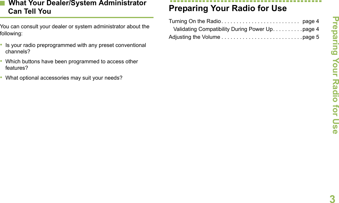 Preparing Your Radio for UseEnglish3What Your Dealer/System Administrator Can Tell YouYou can consult your dealer or system administrator about the following:•Is your radio preprogrammed with any preset conventional channels?•Which buttons have been programmed to access other features? •What optional accessories may suit your needs?Preparing Your Radio for UseTurning On the Radio. . . . . . . . . . . . . . . . . . . . . . . . . .  page 4   Validating Compatibility During Power Up. . . . . . . . . .page 4Adjusting the Volume . . . . . . . . . . . . . . . . . . . . . . . . . . .page 5