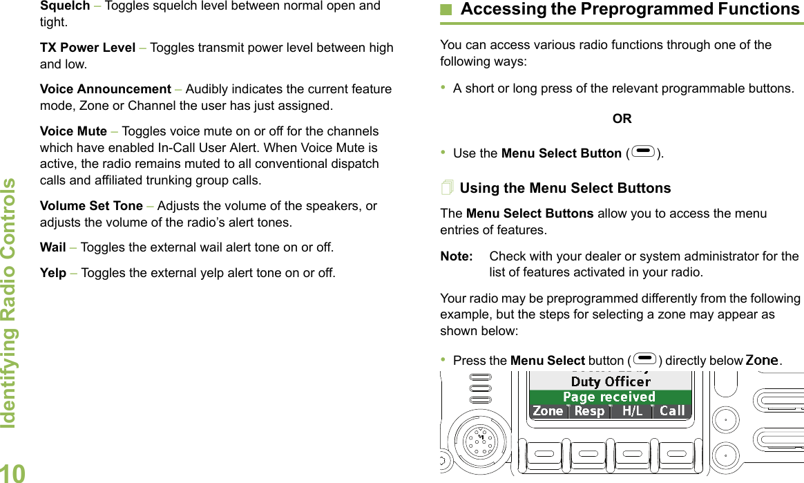 Identifying Radio ControlsEnglish10Squelch – Toggles squelch level between normal open and tight. TX Power Level – Toggles transmit power level between high and low.Voice Announcement – Audibly indicates the current feature mode, Zone or Channel the user has just assigned. Voice Mute – Toggles voice mute on or off for the channels which have enabled In-Call User Alert. When Voice Mute is active, the radio remains muted to all conventional dispatch calls and affiliated trunking group calls.Volume Set Tone – Adjusts the volume of the speakers, or adjusts the volume of the radio’s alert tones.Wail – Toggles the external wail alert tone on or off.Yelp – Toggles the external yelp alert tone on or off.Accessing the Preprogrammed Functions You can access various radio functions through one of the following ways:•A short or long press of the relevant programmable buttons.OR•Use the Menu Select Button (g).Using the Menu Select ButtonsThe Menu Select Buttons allow you to access the menu entries of features. Note: Check with your dealer or system administrator for the list of features activated in your radio.Your radio may be preprogrammed differently from the following example, but the steps for selecting a zone may appear as shown below: •Press the Menu Select button (g) directly below Zone.       