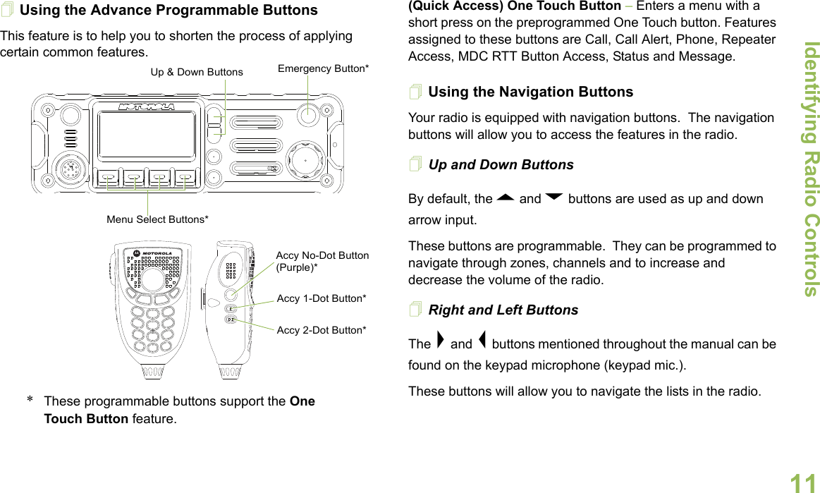 Identifying Radio ControlsEnglish11Using the Advance Programmable ButtonsThis feature is to help you to shorten the process of applying certain common features.  *These programmable buttons support the One Touch Button feature. (Quick Access) One Touch Button – Enters a menu with a short press on the preprogrammed One Touch button. Features assigned to these buttons are Call, Call Alert, Phone, Repeater Access, MDC RTT Button Access, Status and Message. Using the Navigation ButtonsYour radio is equipped with navigation buttons.  The navigation buttons will allow you to access the features in the radio.Up and Down ButtonsBy default, the U and D buttons are used as up and down arrow input. These buttons are programmable.  They can be programmed to navigate through zones, channels and to increase and decrease the volume of the radio.Right and Left ButtonsThe &gt; and &lt; buttons mentioned throughout the manual can be found on the keypad microphone (keypad mic.). These buttons will allow you to navigate the lists in the radio.Accy No-Dot Button (Purple)*Accy 1-Dot Button*Accy 2-Dot Button*Menu Select Buttons*Emergency Button*Up &amp; Down Buttons
