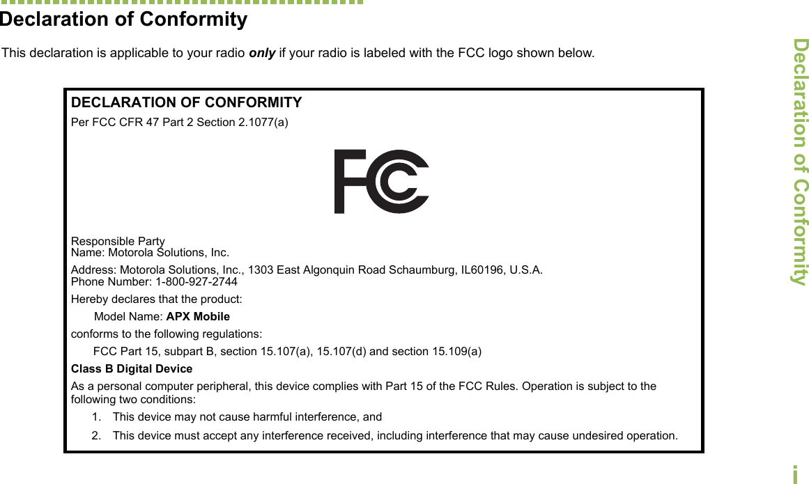 Declaration of ConformityEnglishiDeclaration of ConformityThis declaration is applicable to your radio only if your radio is labeled with the FCC logo shown below.DECLARATION OF CONFORMITYPer FCC CFR 47 Part 2 Section 2.1077(a)Responsible Party Name: Motorola Solutions, Inc.Address: Motorola Solutions, Inc., 1303 East Algonquin Road Schaumburg, IL60196, U.S.A.Phone Number: 1-800-927-2744Hereby declares that the product:Model Name: APX Mobileconforms to the following regulations:FCC Part 15, subpart B, section 15.107(a), 15.107(d) and section 15.109(a)Class B Digital DeviceAs a personal computer peripheral, this device complies with Part 15 of the FCC Rules. Operation is subject to the following two conditions:1. This device may not cause harmful interference, and 2. This device must accept any interference received, including interference that may cause undesired operation.