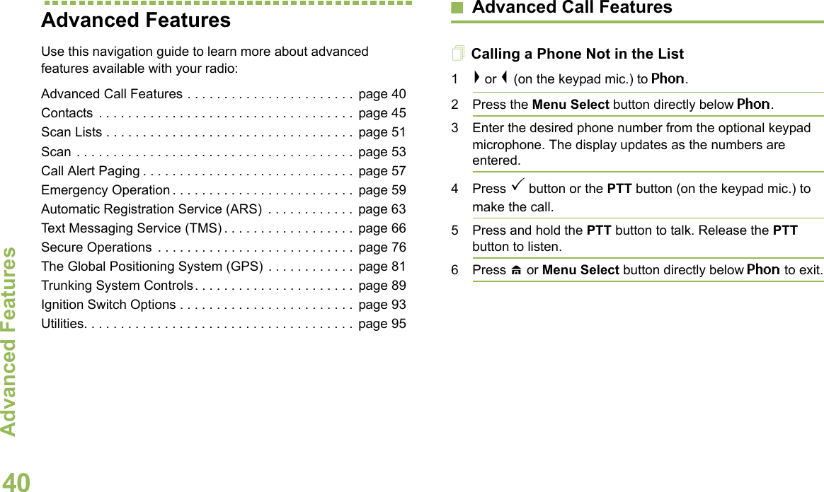 Advanced FeaturesEnglish40Advanced Features Use this navigation guide to learn more about advanced features available with your radio:Advanced Call Features . . . . . . . . . . . . . . . . . . . . . . . page 40Contacts . . . . . . . . . . . . . . . . . . . . . . . . . . . . . . . . . . . page 45Scan Lists . . . . . . . . . . . . . . . . . . . . . . . . . . . . . . . . . .  page 51Scan . . . . . . . . . . . . . . . . . . . . . . . . . . . . . . . . . . . . . . page 53Call Alert Paging . . . . . . . . . . . . . . . . . . . . . . . . . . . . .  page 57Emergency Operation . . . . . . . . . . . . . . . . . . . . . . . . . page 59Automatic Registration Service (ARS)  . . . . . . . . . . . . page 63Text Messaging Service (TMS) . . . . . . . . . . . . . . . . . . page 66Secure Operations  . . . . . . . . . . . . . . . . . . . . . . . . . . .  page 76The Global Positioning System (GPS) . . . . . . . . . . . .  page 81Trunking System Controls. . . . . . . . . . . . . . . . . . . . . . page 89Ignition Switch Options . . . . . . . . . . . . . . . . . . . . . . . . page 93Utilities. . . . . . . . . . . . . . . . . . . . . . . . . . . . . . . . . . . . . page 95Advanced Call FeaturesCalling a Phone Not in the List1&gt; or &lt; (on the keypad mic.) to Phon.2 Press the Menu Select button directly below Phon.3 Enter the desired phone number from the optional keypad microphone. The display updates as the numbers are entered.4 Press  button or the PTT button (on the keypad mic.) to make the call.5 Press and hold the PTT button to talk. Release the PTT button to listen.6 Press H or Menu Select button directly below Phon to exit.
