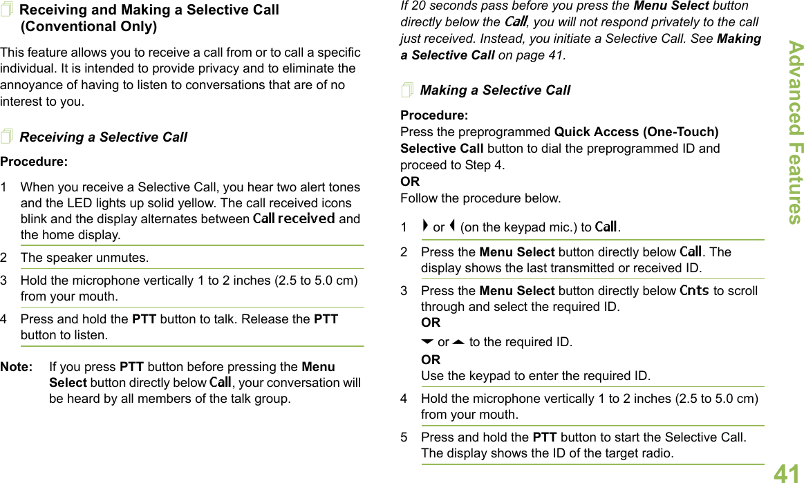 Advanced FeaturesEnglish41Receiving and Making a Selective Call (Conventional Only)This feature allows you to receive a call from or to call a specific individual. It is intended to provide privacy and to eliminate the annoyance of having to listen to conversations that are of no interest to you.Receiving a Selective CallProcedure:1 When you receive a Selective Call, you hear two alert tones and the LED lights up solid yellow. The call received icons blink and the display alternates between Call received and the home display.2 The speaker unmutes.3 Hold the microphone vertically 1 to 2 inches (2.5 to 5.0 cm) from your mouth.4 Press and hold the PTT button to talk. Release the PTT button to listen.Note: If you press PTT button before pressing the Menu Select button directly below Call, your conversation will be heard by all members of the talk group.If 20 seconds pass before you press the Menu Select button directly below the Call, you will not respond privately to the call just received. Instead, you initiate a Selective Call. See Making a Selective Call on page 41.Making a Selective CallProcedure:Press the preprogrammed Quick Access (One-Touch) Selective Call button to dial the preprogrammed ID and proceed to Step 4.ORFollow the procedure below.1&gt; or &lt; (on the keypad mic.) to Call.2 Press the Menu Select button directly below Call. The display shows the last transmitted or received ID.3 Press the Menu Select button directly below Cnts to scroll through and select the required ID.ORD or U to the required ID.ORUse the keypad to enter the required ID.4 Hold the microphone vertically 1 to 2 inches (2.5 to 5.0 cm) from your mouth.5 Press and hold the PTT button to start the Selective Call. The display shows the ID of the target radio. 