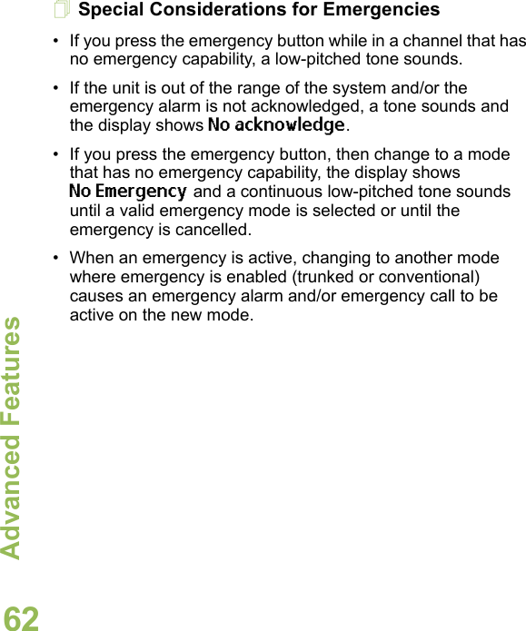 Advanced FeaturesEnglish62Special Considerations for Emergencies• If you press the emergency button while in a channel that has no emergency capability, a low-pitched tone sounds.• If the unit is out of the range of the system and/or the emergency alarm is not acknowledged, a tone sounds and the display shows No acknowledge.• If you press the emergency button, then change to a mode that has no emergency capability, the display shows No Emergency and a continuous low-pitched tone sounds until a valid emergency mode is selected or until the emergency is cancelled.• When an emergency is active, changing to another mode where emergency is enabled (trunked or conventional) causes an emergency alarm and/or emergency call to be active on the new mode.