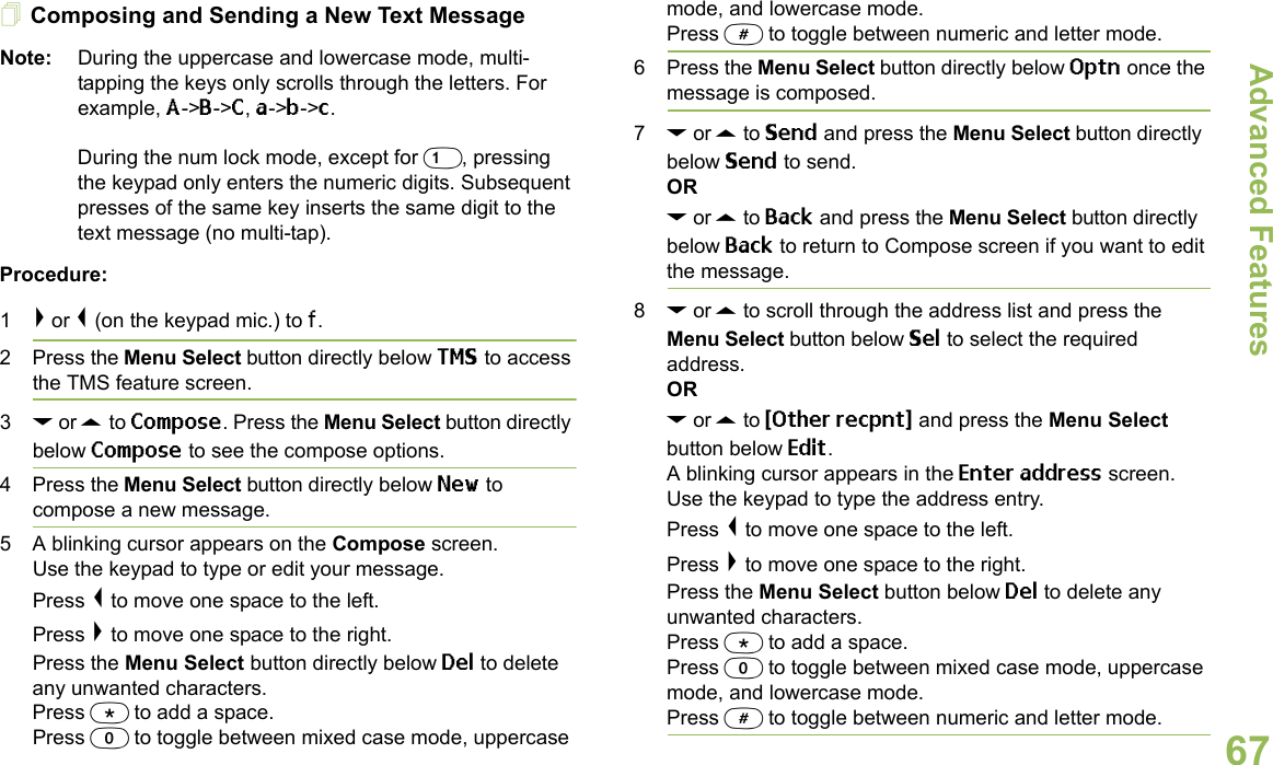 Advanced FeaturesEnglish67Composing and Sending a New Text MessageNote: During the uppercase and lowercase mode, multi-tapping the keys only scrolls through the letters. For example, A-&gt;B-&gt;C, a-&gt;b-&gt;c. During the num lock mode, except for 1, pressing the keypad only enters the numeric digits. Subsequent presses of the same key inserts the same digit to the text message (no multi-tap).Procedure:1&gt; or &lt; (on the keypad mic.) to f.2 Press the Menu Select button directly below TMS to access the TMS feature screen.3D or U to Compose. Press the Menu Select button directly below Compose to see the compose options.4 Press the Menu Select button directly below New to compose a new message.5 A blinking cursor appears on the Compose screen.Use the keypad to type or edit your message.Press &lt; to move one space to the left. Press &gt; to move one space to the right.Press the Menu Select button directly below Del to delete any unwanted characters.Press * to add a space.Press 0 to toggle between mixed case mode, uppercase mode, and lowercase mode.Press # to toggle between numeric and letter mode.6 Press the Menu Select button directly below Optn once the message is composed.7D or U to Send and press the Menu Select button directly below Send to send.ORD or U to Back and press the Menu Select button directly below Back to return to Compose screen if you want to edit the message.8D or U to scroll through the address list and press the Menu Select button below Sel to select the required address.ORD or U to {Other recpnt} and press the Menu Select button below Edit.A blinking cursor appears in the Enter address screen.Use the keypad to type the address entry. Press &lt; to move one space to the left. Press &gt; to move one space to the right.Press the Menu Select button below Del to delete any unwanted characters.Press * to add a space.Press 0 to toggle between mixed case mode, uppercase mode, and lowercase mode.Press # to toggle between numeric and letter mode.