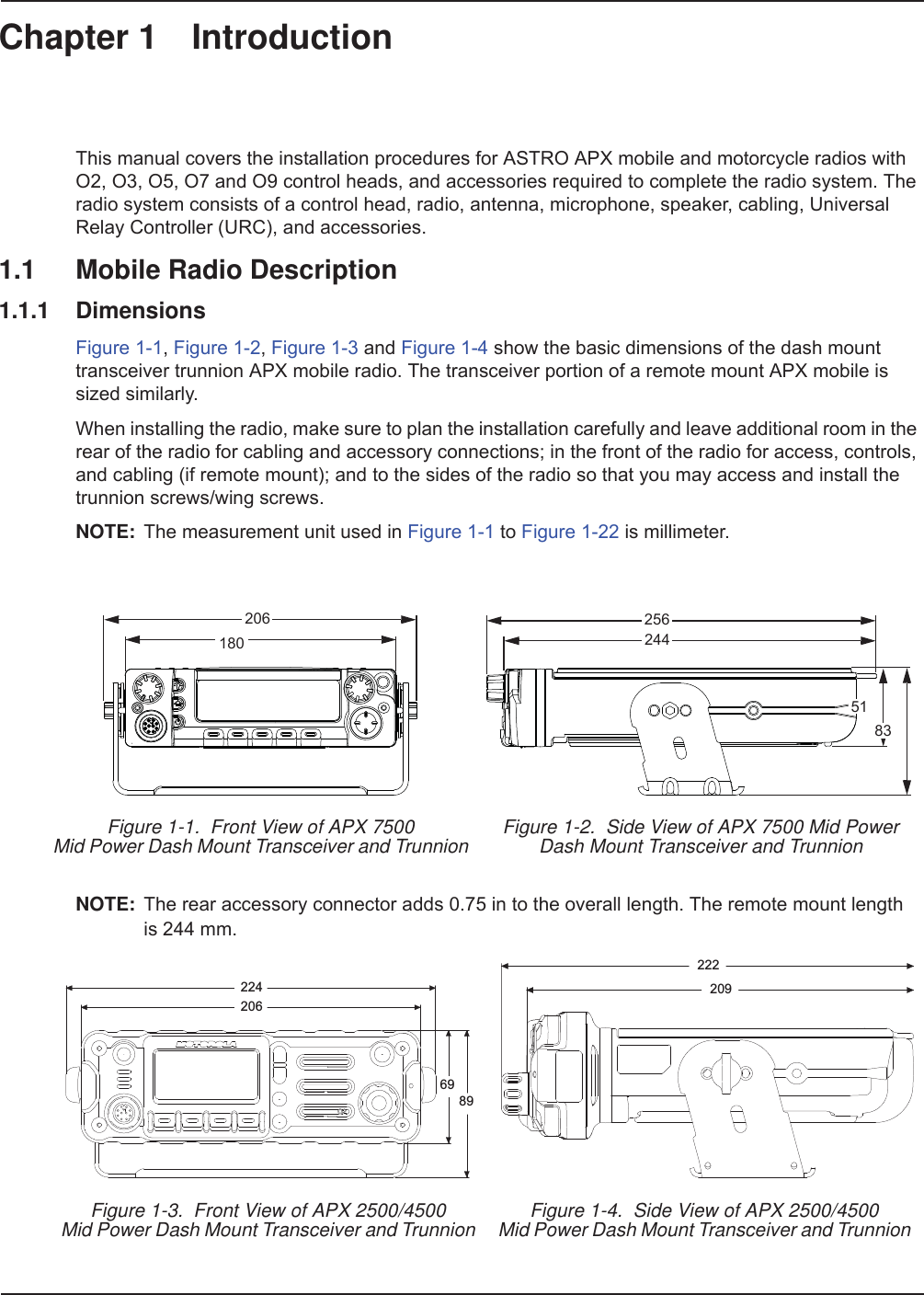 Chapter 1 IntroductionThis manual covers the installation procedures for ASTRO APX mobile and motorcycle radios with O2, O3, O5, O7 and O9 control heads, and accessories required to complete the radio system. The radio system consists of a control head, radio, antenna, microphone, speaker, cabling, Universal Relay Controller (URC), and accessories.1.1 Mobile Radio Description1.1.1 DimensionsFigure 1-1, Figure 1-2, Figure 1-3 and Figure 1-4 show the basic dimensions of the dash mount transceiver trunnion APX mobile radio. The transceiver portion of a remote mount APX mobile is sized similarly. When installing the radio, make sure to plan the installation carefully and leave additional room in the rear of the radio for cabling and accessory connections; in the front of the radio for access, controls, and cabling (if remote mount); and to the sides of the radio so that you may access and install the trunnion screws/wing screws.NOTE: The measurement unit used in Figure 1-1 to Figure 1-22 is millimeter.NOTE: The rear accessory connector adds 0.75 in to the overall length. The remote mount lengthis 244 mm.Figure 1-1.  Front View of APX 7500 Mid Power Dash Mount Transceiver and Trunnion Figure 1-2.  Side View of APX 7500 Mid PowerDash Mount Transceiver and TrunnionFigure 1-3.  Front View of APX 2500/4500 Mid Power Dash Mount Transceiver and Trunnion Figure 1-4.  Side View of APX 2500/4500 Mid Power Dash Mount Transceiver and Trunnion20618025624451832242066989222209