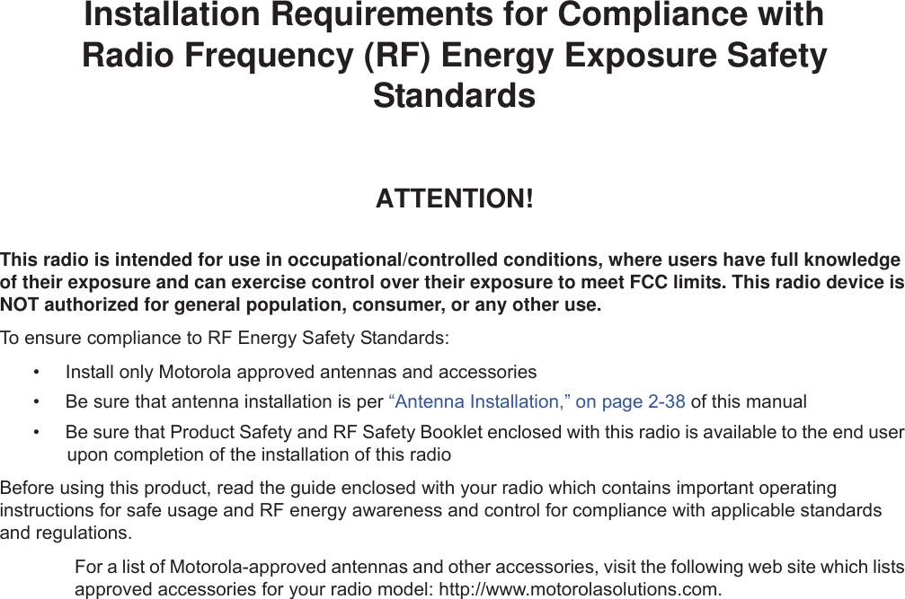 iiInstallation Requirements for Compliance withRadio Frequency (RF) Energy Exposure Safety StandardsATTENTION!This radio is intended for use in occupational/controlled conditions, where users have full knowledge of their exposure and can exercise control over their exposure to meet FCC limits. This radio device is NOT authorized for general population, consumer, or any other use.To ensure compliance to RF Energy Safety Standards:• Install only Motorola approved antennas and accessories• Be sure that antenna installation is per “Antenna Installation,” on page 2-38 of this manual• Be sure that Product Safety and RF Safety Booklet enclosed with this radio is available to the end user upon completion of the installation of this radio Before using this product, read the guide enclosed with your radio which contains important operating instructions for safe usage and RF energy awareness and control for compliance with applicable standards and regulations.For a list of Motorola-approved antennas and other accessories, visit the following web site which lists approved accessories for your radio model: http://www.motorolasolutions.com.