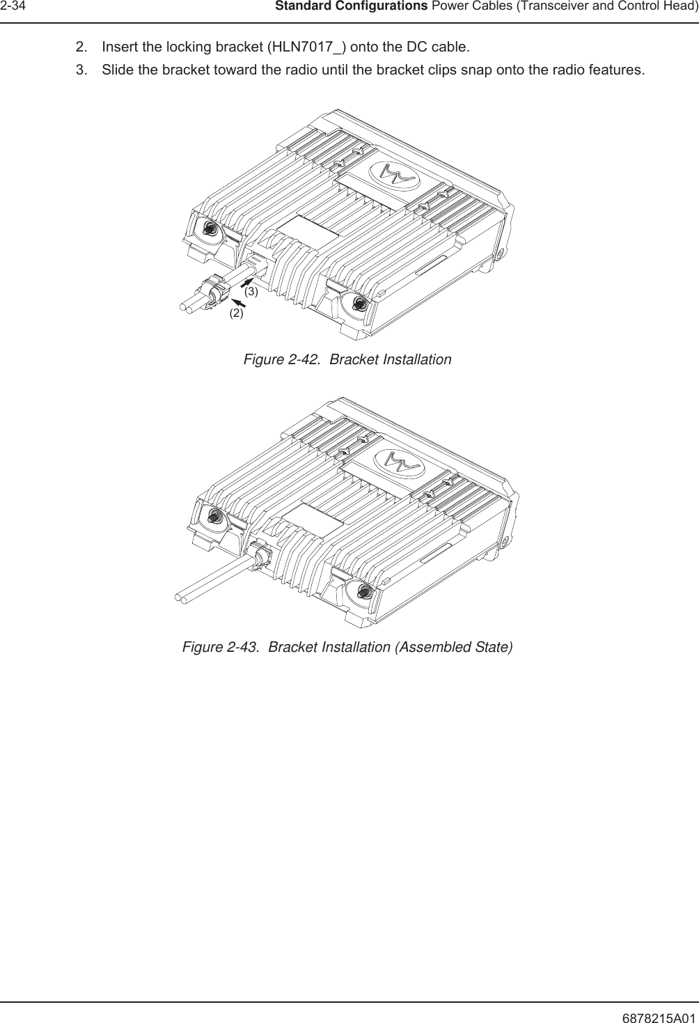 6878215A012-34 Standard Configurations Power Cables (Transceiver and Control Head)2. Insert the locking bracket (HLN7017_) onto the DC cable.3. Slide the bracket toward the radio until the bracket clips snap onto the radio features.Figure 2-42.  Bracket InstallationFigure 2-43.  Bracket Installation (Assembled State)(3)(2)