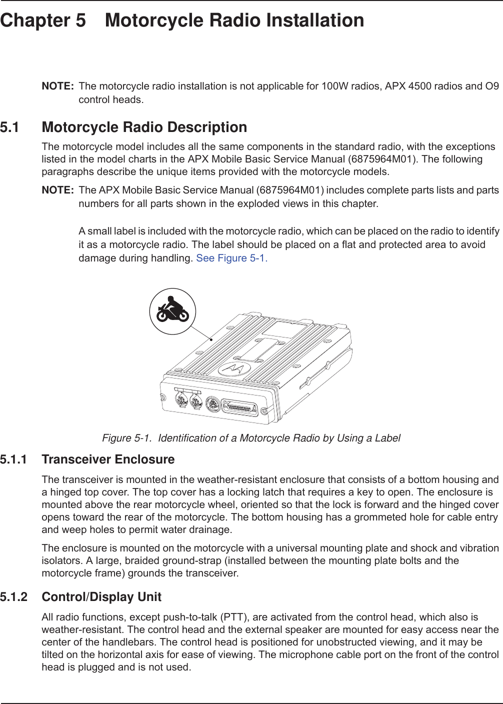 Chapter 5 Motorcycle Radio InstallationNOTE: The motorcycle radio installation is not applicable for 100W radios, APX 4500 radios and O9 control heads.5.1 Motorcycle Radio DescriptionThe motorcycle model includes all the same components in the standard radio, with the exceptions listed in the model charts in the APX Mobile Basic Service Manual (6875964M01). The following paragraphs describe the unique items provided with the motorcycle models. NOTE: The APX Mobile Basic Service Manual (6875964M01) includes complete parts lists and parts numbers for all parts shown in the exploded views in this chapter.A small label is included with the motorcycle radio, which can be placed on the radio to identify it as a motorcycle radio. The label should be placed on a flat and protected area to avoid damage during handling. See Figure 5-1.Figure 5-1.  Identification of a Motorcycle Radio by Using a Label5.1.1 Transceiver EnclosureThe transceiver is mounted in the weather-resistant enclosure that consists of a bottom housing and a hinged top cover. The top cover has a locking latch that requires a key to open. The enclosure is mounted above the rear motorcycle wheel, oriented so that the lock is forward and the hinged cover opens toward the rear of the motorcycle. The bottom housing has a grommeted hole for cable entry and weep holes to permit water drainage.The enclosure is mounted on the motorcycle with a universal mounting plate and shock and vibration isolators. A large, braided ground-strap (installed between the mounting plate bolts and the motorcycle frame) grounds the transceiver.5.1.2 Control/Display UnitAll radio functions, except push-to-talk (PTT), are activated from the control head, which also is weather-resistant. The control head and the external speaker are mounted for easy access near the center of the handlebars. The control head is positioned for unobstructed viewing, and it may be tilted on the horizontal axis for ease of viewing. The microphone cable port on the front of the control head is plugged and is not used. 