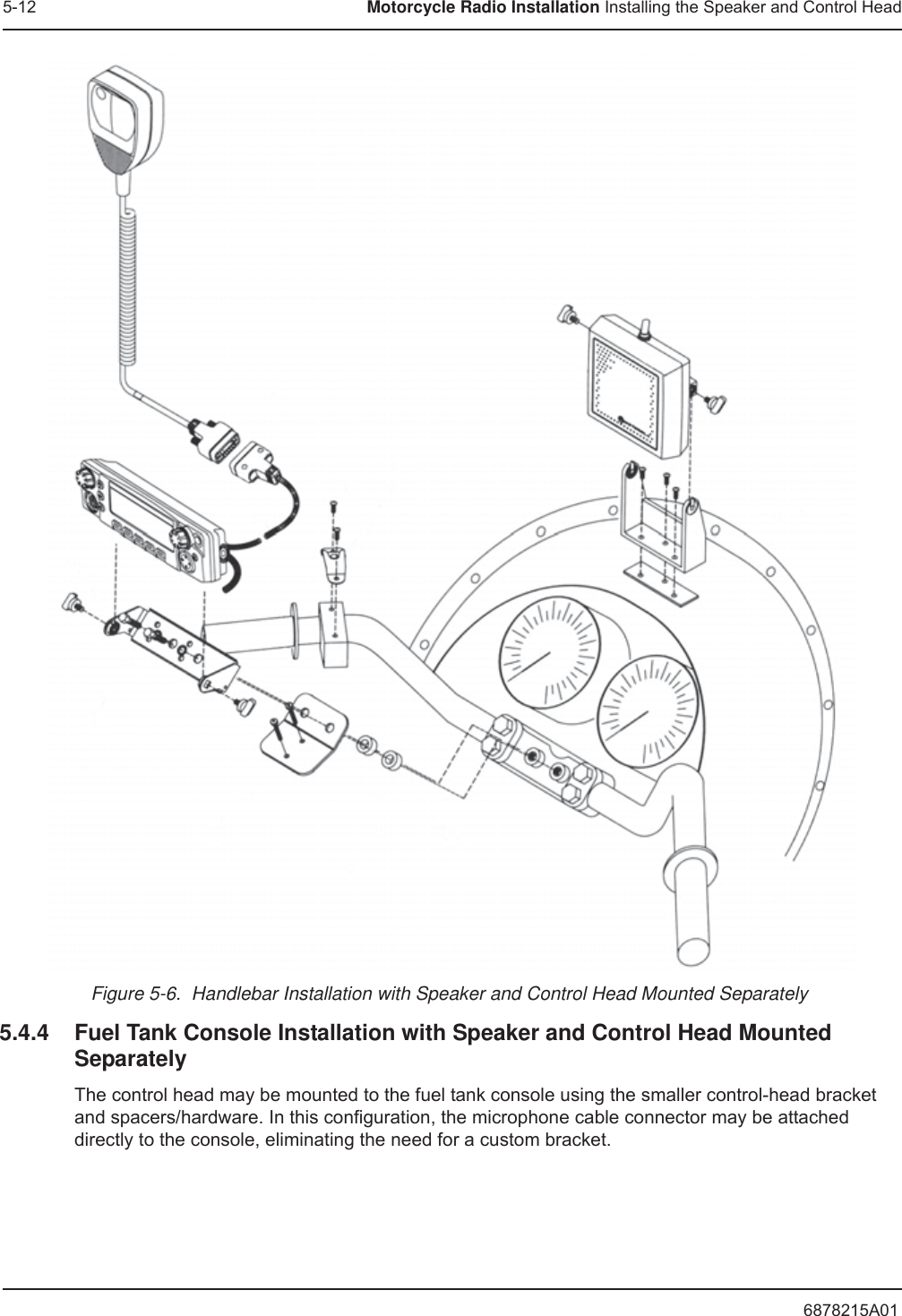 6878215A015-12 Motorcycle Radio Installation Installing the Speaker and Control HeadFigure 5-6.  Handlebar Installation with Speaker and Control Head Mounted Separately5.4.4 Fuel Tank Console Installation with Speaker and Control Head Mounted SeparatelyThe control head may be mounted to the fuel tank console using the smaller control-head bracket and spacers/hardware. In this configuration, the microphone cable connector may be attached directly to the console, eliminating the need for a custom bracket.