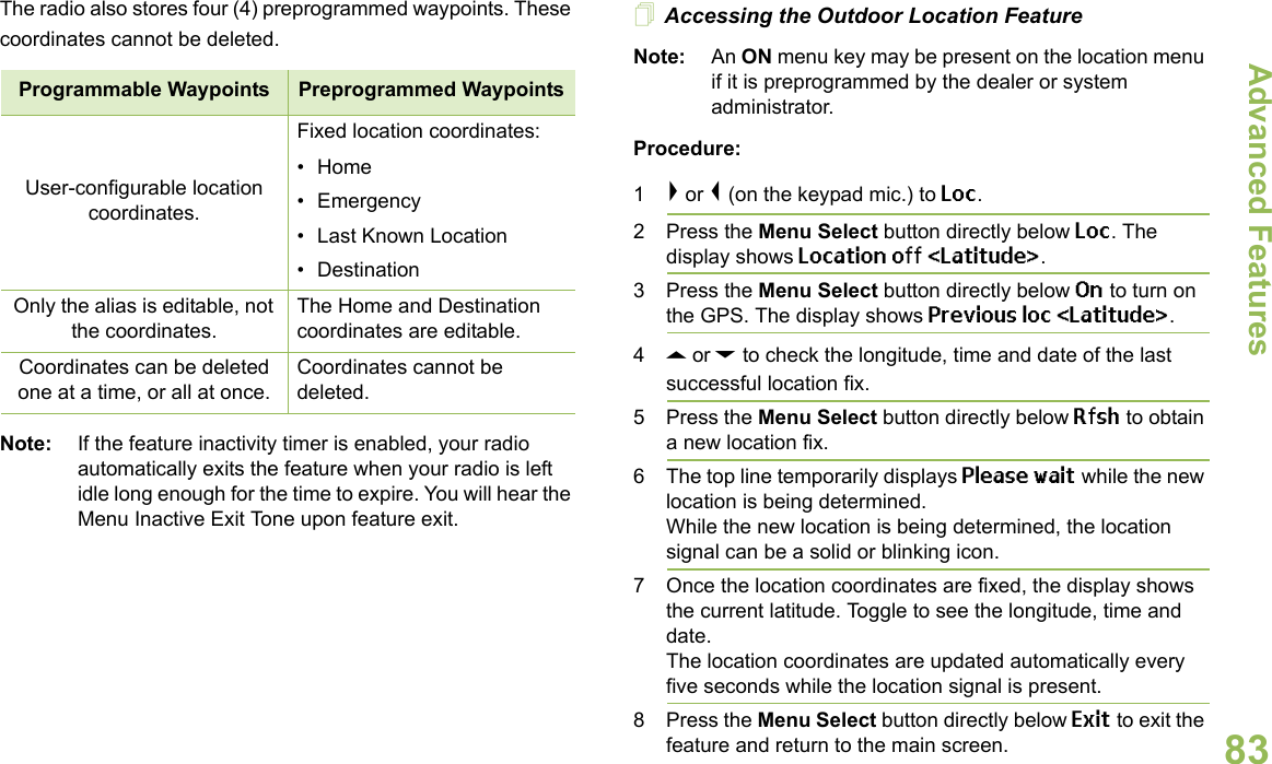 Advanced FeaturesEnglish83The radio also stores four (4) preprogrammed waypoints. These coordinates cannot be deleted.     Note: If the feature inactivity timer is enabled, your radio automatically exits the feature when your radio is left idle long enough for the time to expire. You will hear the Menu Inactive Exit Tone upon feature exit.Accessing the Outdoor Location FeatureNote: An ON menu key may be present on the location menu if it is preprogrammed by the dealer or system administrator.Procedure:1&gt; or &lt; (on the keypad mic.) to Loc.2 Press the Menu Select button directly below Loc. The display shows Location off &lt;Latitude&gt;. 3 Press the Menu Select button directly below On to turn on the GPS. The display shows Previous loc &lt;Latitude&gt;. 4U or D to check the longitude, time and date of the last successful location fix.5 Press the Menu Select button directly below Rfsh to obtain a new location fix. 6 The top line temporarily displays Please wait while the new location is being determined.While the new location is being determined, the location signal can be a solid or blinking icon.7 Once the location coordinates are fixed, the display shows the current latitude. Toggle to see the longitude, time and date.The location coordinates are updated automatically every five seconds while the location signal is present.8 Press the Menu Select button directly below Exit to exit the feature and return to the main screen.Programmable Waypoints Preprogrammed WaypointsUser-configurable location coordinates.Fixed location coordinates:•Home• Emergency• Last Known Location• DestinationOnly the alias is editable, not the coordinates.The Home and Destination coordinates are editable.Coordinates can be deleted one at a time, or all at once.Coordinates cannot be deleted.