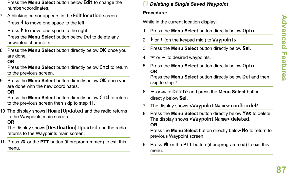 Advanced FeaturesEnglish87Press the Menu Select button below Edit to change the number/coordinates.7 A blinking cursor appears in the Edit location screen.Press &lt; to move one space to the left.Press &gt; to move one space to the right.Press the Menu Select button below Del to delete any unwanted characters.8 Press the Menu Select button directly below OK once you are done.ORPress the Menu Select button directly below Cncl to return to the previous screen.9 Press the Menu Select button directly below OK once you are done with the new coordinates.ORPress the Menu Select button directly below Cncl to return to the previous screen then skip to step 11.10 The display shows {Home} Updated and the radio returns to the Waypoints main screen.ORThe display shows {Destination} Updated and the radio returns to the Waypoints main screen.11 Press H or the PTT button (if preprogrammed) to exit this menu.Deleting a Single Saved WaypointProcedure:While in the current location display:1 Press the Menu Select button directly below Optn. 2&gt; or &lt; (on the keypad mic.) to Waypoints.3 Press the Menu Select button directly below Sel. 4D or U to desired waypoints.5 Press the Menu Select button directly below Optn. OR Press the Menu Select button directly below Del and then skip to step 7.6D or U to Delete and press the Menu Select button directly below Sel. 7 The display shows &lt;Waypoint Name&gt; confirm del?.8 Press the Menu Select button directly below Yes to delete. The display shows &lt;Waypoint Name&gt; deleted.ORPress the Menu Select button directly below No to return to previous Waypoint screen.9 Press H or the PTT button (if preprogrammed) to exit this menu.