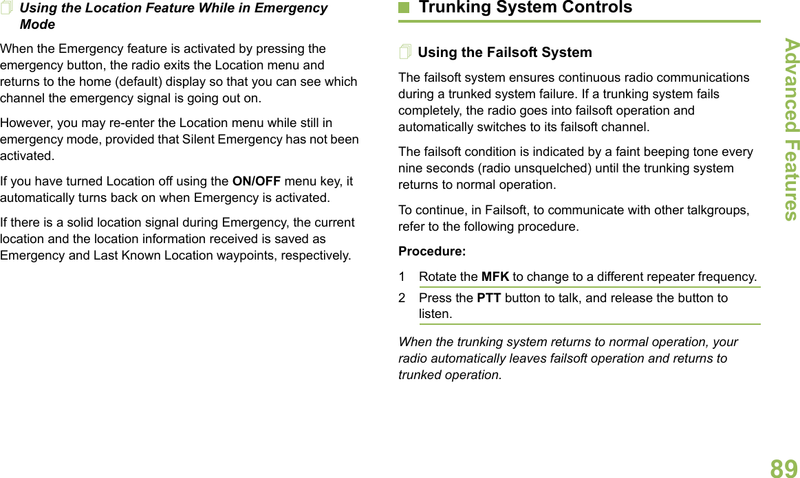 Advanced FeaturesEnglish89Using the Location Feature While in Emergency ModeWhen the Emergency feature is activated by pressing the emergency button, the radio exits the Location menu and returns to the home (default) display so that you can see which channel the emergency signal is going out on.However, you may re-enter the Location menu while still in emergency mode, provided that Silent Emergency has not been activated.If you have turned Location off using the ON/OFF menu key, it automatically turns back on when Emergency is activated.If there is a solid location signal during Emergency, the current location and the location information received is saved as Emergency and Last Known Location waypoints, respectively.Trunking System ControlsUsing the Failsoft SystemThe failsoft system ensures continuous radio communications during a trunked system failure. If a trunking system fails completely, the radio goes into failsoft operation and automatically switches to its failsoft channel.The failsoft condition is indicated by a faint beeping tone every nine seconds (radio unsquelched) until the trunking system returns to normal operation.To continue, in Failsoft, to communicate with other talkgroups, refer to the following procedure.Procedure:1 Rotate the MFK to change to a different repeater frequency. 2 Press the PTT button to talk, and release the button to listen.When the trunking system returns to normal operation, your radio automatically leaves failsoft operation and returns to trunked operation.