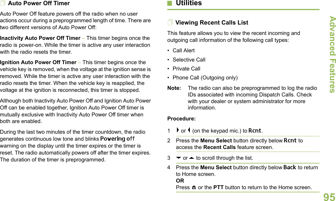 Advanced FeaturesEnglish95Auto Power Off TimerAuto Power Off feature powers off the radio when no user actions occur during a preprogrammed length of time. There are two different versions of Auto Power Off:Inactivity Auto Power Off Timer – This timer begins once the radio is power-on. While the timer is active any user interaction with the radio resets the timer.Ignition Auto Power Off Timer – This timer begins once the vehicle key is removed, when the voltage at the ignition sense is removed. While the timer is active any user interaction with the radio resets the timer. When the vehicle key is reapplied, the voltage at the ignition is reconnected, this timer is stopped.Although both Inactivity Auto Power Off and Ignition Auto Power Off can be enabled together, Ignition Auto Power Off timer is mutually exclusive with Inactivity Auto Power Off timer when both are enabled.During the last two minutes of the timer countdown, the radio generates continuous low tone and blinks Powering off warning on the display until the timer expires or the timer is reset. The radio automatically powers off after the timer expires. The duration of the timer is preprogrammed.UtilitiesViewing Recent Calls ListThis feature allows you to view the recent incoming and outgoing call information of the following call types:• Call Alert• Selective Call• Private Call• Phone Call (Outgoing only) Note: The radio can also be preprogrammed to log the radio IDs associated with incoming Dispatch Calls. Check with your dealer or system administrator for more information.Procedure:1&gt; or &lt; (on the keypad mic.) to Rcnt. 2 Press the Menu Select button directly below Rcnt to access the Recent Calls feature screen.3D or U to scroll through the list. 4 Press the Menu Select button directly below Back to return to Home screen.ORPress H or the PTT button to return to the Home screen.