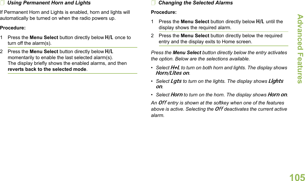 Advanced FeaturesEnglish105Using Permanent Horn and LightsIf Permanent Horn and Lights is enabled, horn and lights will automatically be turned on when the radio powers up.Procedure:1 Press the Menu Select button directly below H/L once to turn off the alarm(s).2 Press the Menu Select button directly below H/L momentarily to enable the last selected alarm(s). The display briefly shows the enabled alarms, and then reverts back to the selected mode.Changing the Selected AlarmsProcedure:1 Press the Menu Select button directly below H/L until the display shows the required alarm.2 Press the Menu Select button directly below the required entry and the display exits to Home screen.Press the Menu Select button directly below the entry activates the option. Below are the selections available.•Select H+L to turn on both horn and lights. The display shows Horn/Lites on.•Select Lgts to turn on the lights. The display shows Lights on.•Select Horn to turn on the horn. The display shows Horn on.An Off entry is shown at the softkey when one of the features above is active. Selecting the Off deactivates the current active alarm.