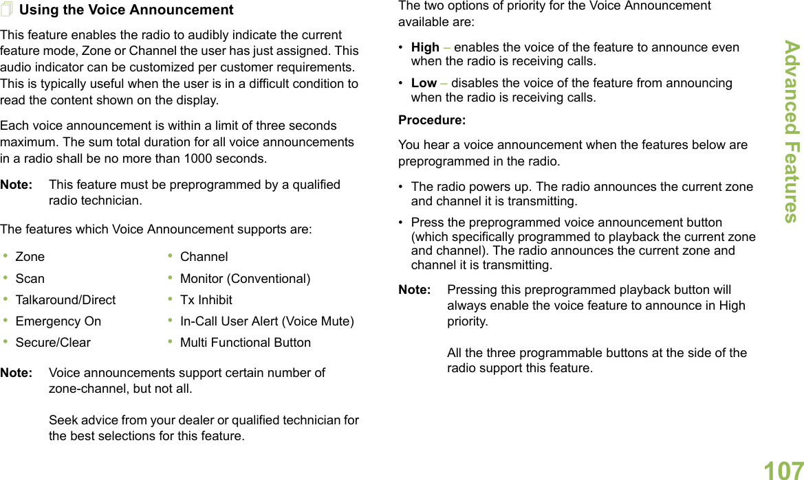 Advanced FeaturesEnglish107Using the Voice AnnouncementThis feature enables the radio to audibly indicate the current feature mode, Zone or Channel the user has just assigned. This audio indicator can be customized per customer requirements. This is typically useful when the user is in a difficult condition to read the content shown on the display. Each voice announcement is within a limit of three seconds maximum. The sum total duration for all voice announcements in a radio shall be no more than 1000 seconds.Note: This feature must be preprogrammed by a qualified radio technician.The features which Voice Announcement supports are:Note: Voice announcements support certain number of zone-channel, but not all. Seek advice from your dealer or qualified technician for the best selections for this feature.The two options of priority for the Voice Announcement available are:•High – enables the voice of the feature to announce even when the radio is receiving calls.•Low – disables the voice of the feature from announcing when the radio is receiving calls.Procedure:You hear a voice announcement when the features below are  preprogrammed in the radio.• The radio powers up. The radio announces the current zone and channel it is transmitting.• Press the preprogrammed voice announcement button (which specifically programmed to playback the current zone and channel). The radio announces the current zone and channel it is transmitting.Note: Pressing this preprogrammed playback button will always enable the voice feature to announce in High priority.All the three programmable buttons at the side of the radio support this feature.•Zone •Channel•Scan •Monitor (Conventional)•Talkaround/Direct •Tx Inhibit•Emergency On •In-Call User Alert (Voice Mute)•Secure/Clear •Multi Functional Button