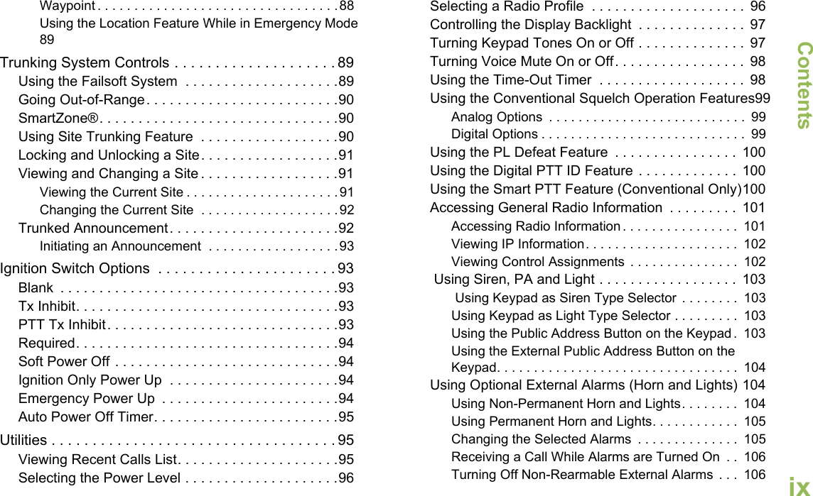 ContentsEnglishixWaypoint . . . . . . . . . . . . . . . . . . . . . . . . . . . . . . . . .88Using the Location Feature While in Emergency Mode89Trunking System Controls . . . . . . . . . . . . . . . . . . . . 89Using the Failsoft System  . . . . . . . . . . . . . . . . . . . .89Going Out-of-Range. . . . . . . . . . . . . . . . . . . . . . . . .90SmartZone®. . . . . . . . . . . . . . . . . . . . . . . . . . . . . . .90Using Site Trunking Feature  . . . . . . . . . . . . . . . . . .90Locking and Unlocking a Site. . . . . . . . . . . . . . . . . .91Viewing and Changing a Site . . . . . . . . . . . . . . . . . .91Viewing the Current Site . . . . . . . . . . . . . . . . . . . . .91Changing the Current Site  . . . . . . . . . . . . . . . . . . .92Trunked Announcement. . . . . . . . . . . . . . . . . . . . . .92Initiating an Announcement  . . . . . . . . . . . . . . . . . .93Ignition Switch Options  . . . . . . . . . . . . . . . . . . . . . . 93Blank  . . . . . . . . . . . . . . . . . . . . . . . . . . . . . . . . . . . .93Tx Inhibit. . . . . . . . . . . . . . . . . . . . . . . . . . . . . . . . . .93PTT Tx Inhibit. . . . . . . . . . . . . . . . . . . . . . . . . . . . . .93Required. . . . . . . . . . . . . . . . . . . . . . . . . . . . . . . . . .94Soft Power Off . . . . . . . . . . . . . . . . . . . . . . . . . . . . .94Ignition Only Power Up  . . . . . . . . . . . . . . . . . . . . . .94Emergency Power Up  . . . . . . . . . . . . . . . . . . . . . . .94Auto Power Off Timer. . . . . . . . . . . . . . . . . . . . . . . .95Utilities . . . . . . . . . . . . . . . . . . . . . . . . . . . . . . . . . . . 95Viewing Recent Calls List. . . . . . . . . . . . . . . . . . . . .95Selecting the Power Level . . . . . . . . . . . . . . . . . . . .96Selecting a Radio Profile  . . . . . . . . . . . . . . . . . . . .  96Controlling the Display Backlight  . . . . . . . . . . . . . .  97Turning Keypad Tones On or Off . . . . . . . . . . . . . .  97Turning Voice Mute On or Off. . . . . . . . . . . . . . . . .  98Using the Time-Out Timer  . . . . . . . . . . . . . . . . . . .  98Using the Conventional Squelch Operation Features99Analog Options  . . . . . . . . . . . . . . . . . . . . . . . . . . .  99Digital Options . . . . . . . . . . . . . . . . . . . . . . . . . . . .  99Using the PL Defeat Feature  . . . . . . . . . . . . . . . .  100Using the Digital PTT ID Feature . . . . . . . . . . . . .  100Using the Smart PTT Feature (Conventional Only)100Accessing General Radio Information  . . . . . . . . .  101Accessing Radio Information. . . . . . . . . . . . . . . .  101Viewing IP Information. . . . . . . . . . . . . . . . . . . . .  102Viewing Control Assignments . . . . . . . . . . . . . . .  102 Using Siren, PA and Light . . . . . . . . . . . . . . . . . .  103 Using Keypad as Siren Type Selector . . . . . . . .  103Using Keypad as Light Type Selector . . . . . . . . .  103Using the Public Address Button on the Keypad .  103Using the External Public Address Button on the Keypad. . . . . . . . . . . . . . . . . . . . . . . . . . . . . . . . .  104Using Optional External Alarms (Horn and Lights) 104Using Non-Permanent Horn and Lights. . . . . . . .  104Using Permanent Horn and Lights. . . . . . . . . . . .  105Changing the Selected Alarms  . . . . . . . . . . . . . .  105Receiving a Call While Alarms are Turned On  . .  106Turning Off Non-Rearmable External Alarms  . . .  106
