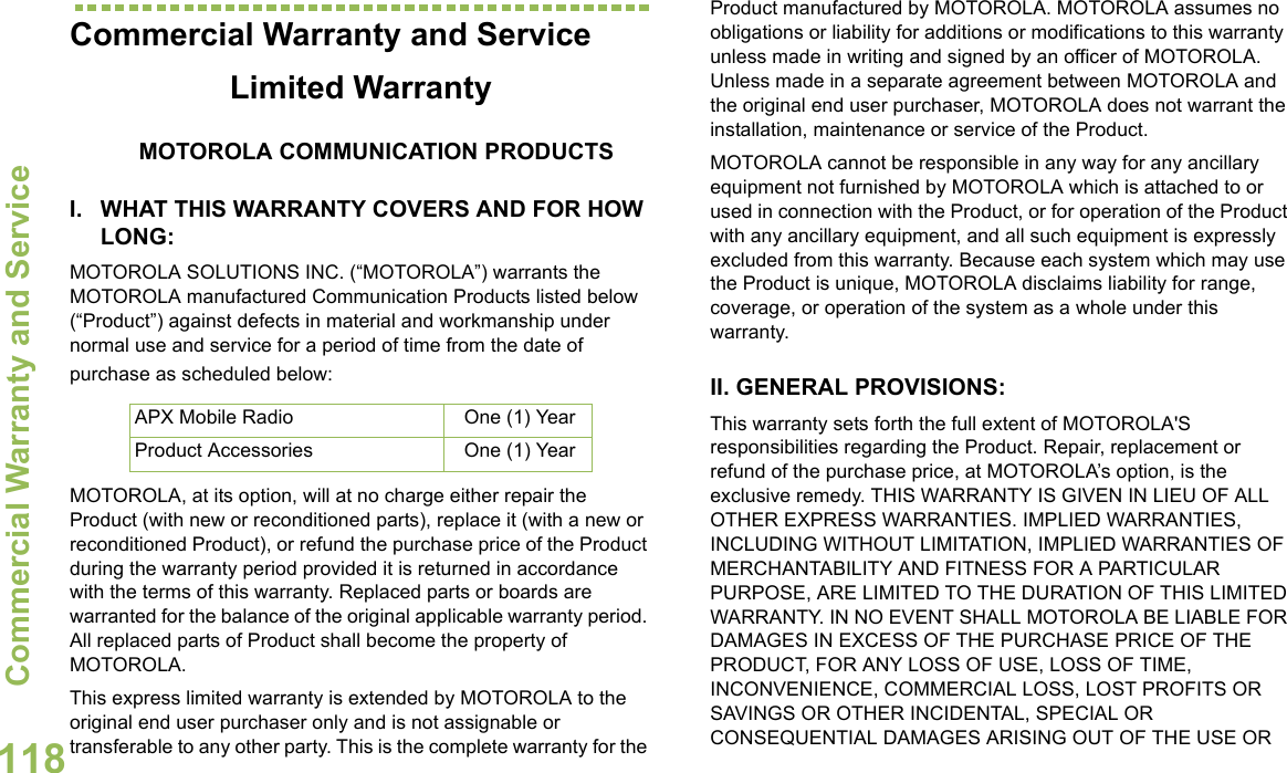 Commercial Warranty and ServiceEnglish118Commercial Warranty and ServiceLimited WarrantyMOTOROLA COMMUNICATION PRODUCTSI. WHAT THIS WARRANTY COVERS AND FOR HOW LONG:MOTOROLA SOLUTIONS INC. (“MOTOROLA”) warrants the MOTOROLA manufactured Communication Products listed below (“Product”) against defects in material and workmanship under normal use and service for a period of time from the date of purchase as scheduled below:MOTOROLA, at its option, will at no charge either repair the Product (with new or reconditioned parts), replace it (with a new or reconditioned Product), or refund the purchase price of the Product during the warranty period provided it is returned in accordance with the terms of this warranty. Replaced parts or boards are warranted for the balance of the original applicable warranty period. All replaced parts of Product shall become the property of MOTOROLA.This express limited warranty is extended by MOTOROLA to the original end user purchaser only and is not assignable or transferable to any other party. This is the complete warranty for the Product manufactured by MOTOROLA. MOTOROLA assumes no obligations or liability for additions or modifications to this warranty unless made in writing and signed by an officer of MOTOROLA. Unless made in a separate agreement between MOTOROLA and the original end user purchaser, MOTOROLA does not warrant the installation, maintenance or service of the Product.MOTOROLA cannot be responsible in any way for any ancillary equipment not furnished by MOTOROLA which is attached to or used in connection with the Product, or for operation of the Product with any ancillary equipment, and all such equipment is expressly excluded from this warranty. Because each system which may use the Product is unique, MOTOROLA disclaims liability for range, coverage, or operation of the system as a whole under this warranty.II. GENERAL PROVISIONS:This warranty sets forth the full extent of MOTOROLA&apos;S responsibilities regarding the Product. Repair, replacement or refund of the purchase price, at MOTOROLA’s option, is the exclusive remedy. THIS WARRANTY IS GIVEN IN LIEU OF ALL OTHER EXPRESS WARRANTIES. IMPLIED WARRANTIES, INCLUDING WITHOUT LIMITATION, IMPLIED WARRANTIES OF MERCHANTABILITY AND FITNESS FOR A PARTICULAR PURPOSE, ARE LIMITED TO THE DURATION OF THIS LIMITED WARRANTY. IN NO EVENT SHALL MOTOROLA BE LIABLE FOR DAMAGES IN EXCESS OF THE PURCHASE PRICE OF THE PRODUCT, FOR ANY LOSS OF USE, LOSS OF TIME, INCONVENIENCE, COMMERCIAL LOSS, LOST PROFITS OR SAVINGS OR OTHER INCIDENTAL, SPECIAL OR CONSEQUENTIAL DAMAGES ARISING OUT OF THE USE OR APX Mobile Radio One (1) YearProduct Accessories One (1) Year