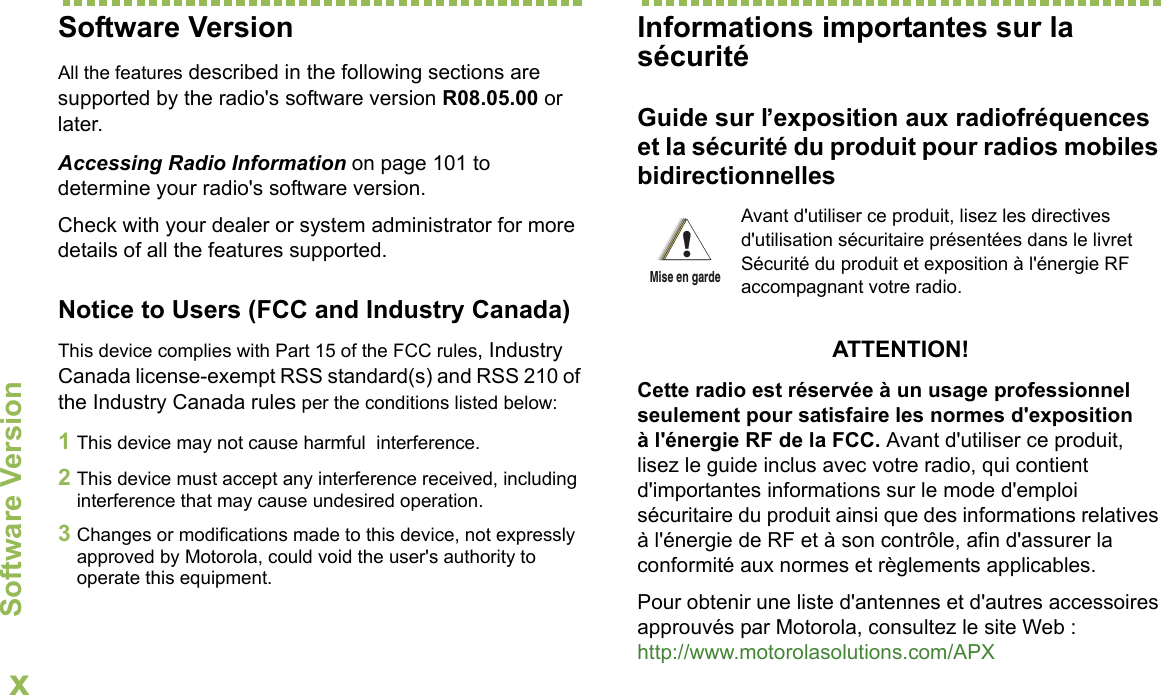 Software VersionEnglishxSoftware VersionAll the features described in the following sections are supported by the radio&apos;s software version R08.05.00 or later.Accessing Radio Information on page 101 to determine your radio&apos;s software version. Check with your dealer or system administrator for more details of all the features supported.Notice to Users (FCC and Industry Canada)This device complies with Part 15 of the FCC rules, Industry Canada license-exempt RSS standard(s) and RSS 210 of the Industry Canada rules per the conditions listed below:1This device may not cause harmful  interference.2This device must accept any interference received, including interference that may cause undesired operation.3Changes or modifications made to this device, not expressly approved by Motorola, could void the user&apos;s authority to operate this equipment.Informations importantes sur la sécuritéGuide sur l’exposition aux radiofréquences et la sécurité du produit pour radios mobiles bidirectionnellesATTENTION! Cette radio est réservée à un usage professionnel seulement pour satisfaire les normes d&apos;exposition à l&apos;énergie RF de la FCC. Avant d&apos;utiliser ce produit, lisez le guide inclus avec votre radio, qui contient d&apos;importantes informations sur le mode d&apos;emploi sécuritaire du produit ainsi que des informations relatives à l&apos;énergie de RF et à son contrôle, afin d&apos;assurer la conformité aux normes et règlements applicables.Pour obtenir une liste d&apos;antennes et d&apos;autres accessoires approuvés par Motorola, consultez le site Web : http://www.motorolasolutions.com/APX Avant d&apos;utiliser ce produit, lisez les directives d&apos;utilisation sécuritaire présentées dans le livret Sécurité du produit et exposition à l&apos;énergie RF accompagnant votre radio.!Mise en garde