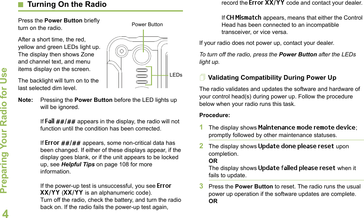 Preparing Your Radio for UseEnglish4Turning On the RadioPress the Power Button briefly turn on the radio. After a short time, the red, yellow and green LEDs light up. The display then shows Zone and channel text, and menu items display on the screen. The backlight will turn on to the last selected dim level. Note: Pressing the Power Button before the LED lights up will be ignored.If Fail ##/## appears in the display, the radio will not function until the condition has been corrected.If Error ##/## appears, some non-critical data has been changed. If either of these displays appear, if the display goes blank, or if the unit appears to be locked up, see Helpful Tips on page 108 for more information.If the power-up test is unsuccessful, you see Error XX/YY (XX/YY is an alphanumeric code). Turn off the radio, check the battery, and turn the radio back on. If the radio fails the power-up test again, record the Error XX/YY code and contact your dealer. If CH Mismatch appears, means that either the Control Head has been connected to an incompatible transceiver, or vice versa.If your radio does not power up, contact your dealer. To turn off the radio, press the Power Button after the LEDs light up.Validating Compatibility During Power UpThe radio validates and updates the software and hardware of your control head(s) during power up. Follow the procedure below when your radio runs this task. Procedure:1The display shows Maintenance mode remote device; promptly followed by other maintenance statuses. 2The display shows Update done please reset upon completion.ORThe display shows Update failed please reset when it fails to update. 3Press the Power Button to reset. The radio runs the usual power up operation if the software updates are complete.ORPower ButtonLEDs