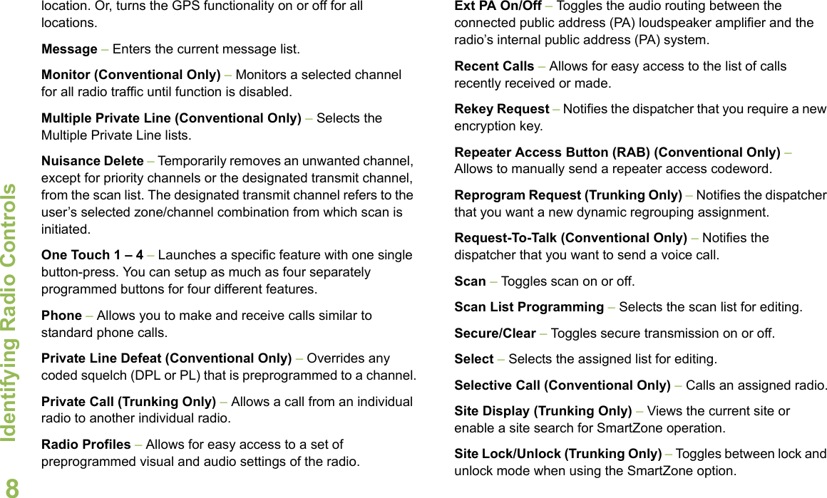 Identifying Radio ControlsEnglish8location. Or, turns the GPS functionality on or off for all locations.Message – Enters the current message list.Monitor (Conventional Only) – Monitors a selected channel for all radio traffic until function is disabled.Multiple Private Line (Conventional Only) – Selects the Multiple Private Line lists.Nuisance Delete – Temporarily removes an unwanted channel, except for priority channels or the designated transmit channel, from the scan list. The designated transmit channel refers to the user’s selected zone/channel combination from which scan is initiated. One Touch 1 – 4 – Launches a specific feature with one single button-press. You can setup as much as four separately programmed buttons for four different features.Phone – Allows you to make and receive calls similar to standard phone calls.Private Line Defeat (Conventional Only) – Overrides any coded squelch (DPL or PL) that is preprogrammed to a channel.Private Call (Trunking Only) – Allows a call from an individual radio to another individual radio.Radio Profiles – Allows for easy access to a set of preprogrammed visual and audio settings of the radio.Ext PA On/Off – Toggles the audio routing between the connected public address (PA) loudspeaker amplifier and the radio’s internal public address (PA) system.Recent Calls – Allows for easy access to the list of calls recently received or made.Rekey Request – Notifies the dispatcher that you require a new encryption key.Repeater Access Button (RAB) (Conventional Only) – Allows to manually send a repeater access codeword. Reprogram Request (Trunking Only) – Notifies the dispatcher that you want a new dynamic regrouping assignment.Request-To-Talk (Conventional Only) – Notifies the dispatcher that you want to send a voice call.Scan – Toggles scan on or off. Scan List Programming – Selects the scan list for editing.Secure/Clear – Toggles secure transmission on or off.Select – Selects the assigned list for editing.Selective Call (Conventional Only) – Calls an assigned radio.Site Display (Trunking Only) – Views the current site or enable a site search for SmartZone operation.Site Lock/Unlock (Trunking Only) – Toggles between lock and unlock mode when using the SmartZone option.