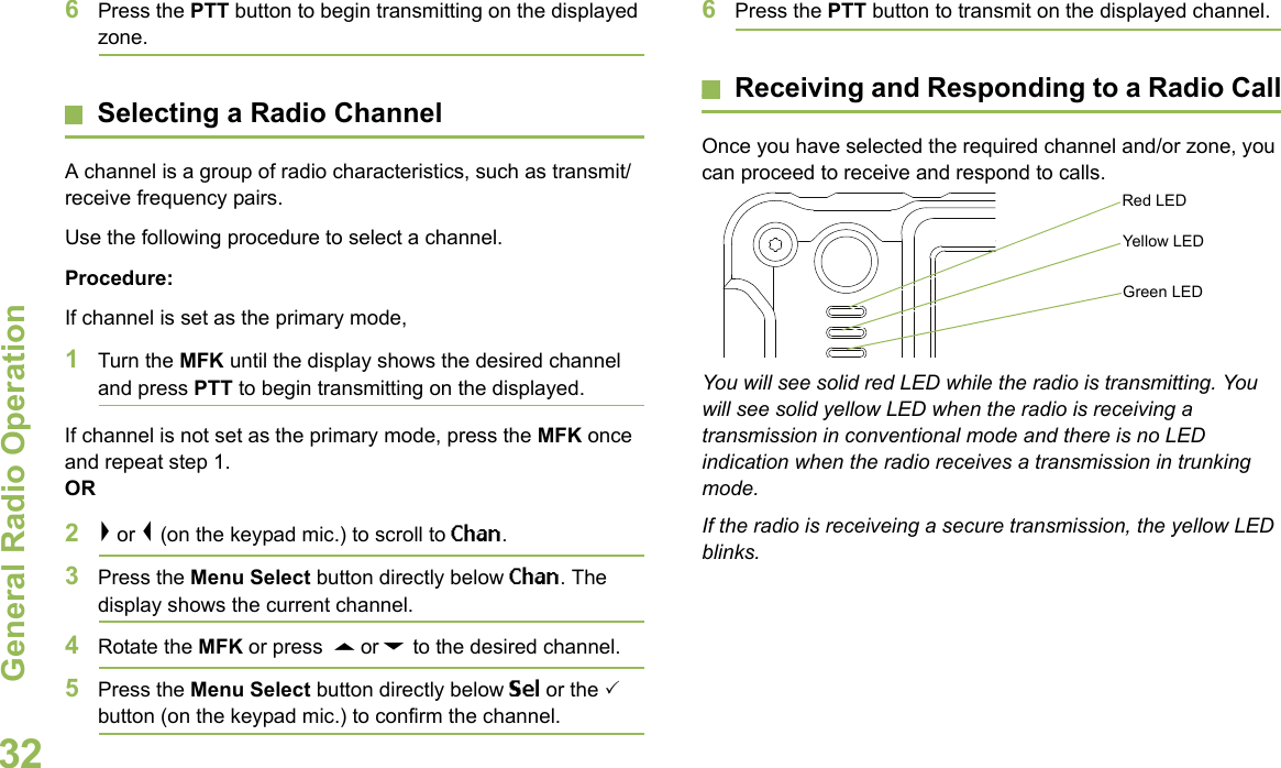 General Radio OperationEnglish326Press the PTT button to begin transmitting on the displayed zone.Selecting a Radio ChannelA channel is a group of radio characteristics, such as transmit/receive frequency pairs.Use the following procedure to select a channel.Procedure:If channel is set as the primary mode,1Turn the MFK until the display shows the desired channel and press PTT to begin transmitting on the displayed.If channel is not set as the primary mode, press the MFK once and repeat step 1.OR2&gt; or &lt; (on the keypad mic.) to scroll to Chan.  3Press the Menu Select button directly below Chan. The display shows the current channel. 4Rotate the MFK or press  U or D to the desired channel.5Press the Menu Select button directly below Sel or the  button (on the keypad mic.) to confirm the channel. 6Press the PTT button to transmit on the displayed channel.Receiving and Responding to a Radio CallOnce you have selected the required channel and/or zone, you can proceed to receive and respond to calls.  You will see solid red LED while the radio is transmitting. You will see solid yellow LED when the radio is receiving a transmission in conventional mode and there is no LED indication when the radio receives a transmission in trunking mode.If the radio is receiveing a secure transmission, the yellow LED blinks.Red LEDYellow LEDGreen LED