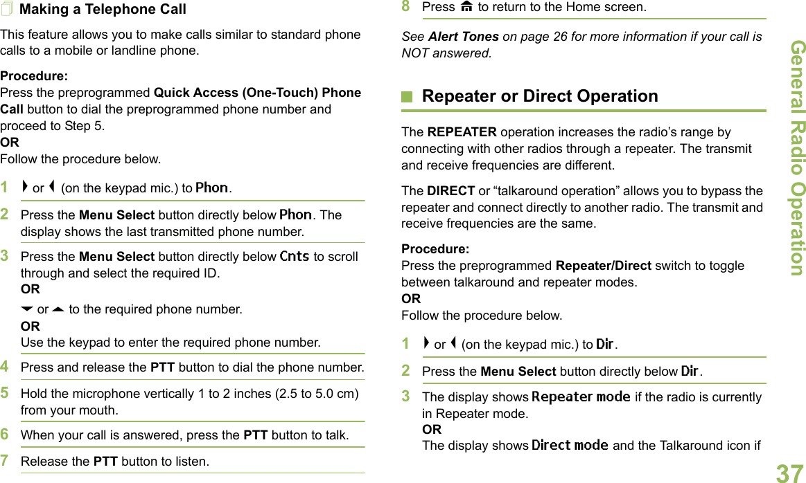 General Radio OperationEnglish37Making a Telephone Call This feature allows you to make calls similar to standard phone calls to a mobile or landline phone.Procedure:Press the preprogrammed Quick Access (One-Touch) Phone Call button to dial the preprogrammed phone number and proceed to Step 5.ORFollow the procedure below.1&gt; or &lt; (on the keypad mic.) to Phon.2Press the Menu Select button directly below Phon. The display shows the last transmitted phone number.3Press the Menu Select button directly below Cnts to scroll through and select the required ID.ORD or U to the required phone number.ORUse the keypad to enter the required phone number.4Press and release the PTT button to dial the phone number.5Hold the microphone vertically 1 to 2 inches (2.5 to 5.0 cm) from your mouth.6When your call is answered, press the PTT button to talk.7Release the PTT button to listen.8Press H to return to the Home screen.See Alert Tones on page 26 for more information if your call is NOT answered.Repeater or Direct OperationThe REPEATER operation increases the radio’s range by connecting with other radios through a repeater. The transmit and receive frequencies are different.The DIRECT or “talkaround operation” allows you to bypass the repeater and connect directly to another radio. The transmit and receive frequencies are the same.Procedure: Press the preprogrammed Repeater/Direct switch to toggle between talkaround and repeater modes. OR Follow the procedure below.1&gt; or &lt; (on the keypad mic.) to Dir.2Press the Menu Select button directly below Dir.3The display shows Repeater mode if the radio is currently in Repeater mode.ORThe display shows Direct mode and the Talkaround icon if 