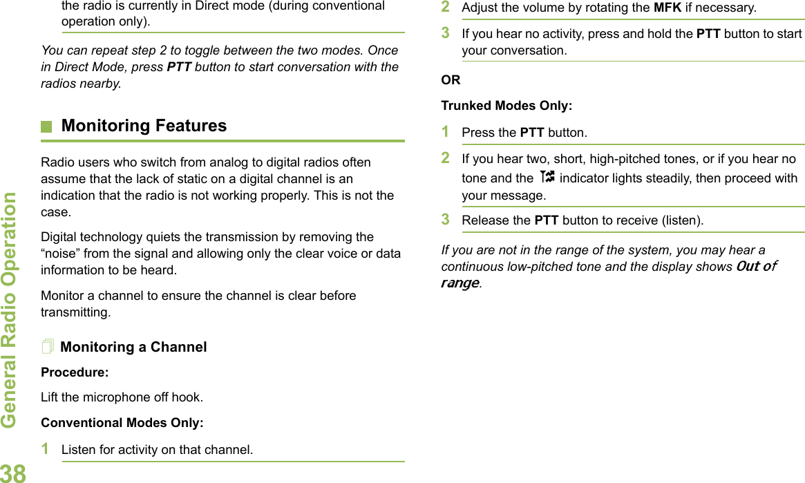 General Radio OperationEnglish38the radio is currently in Direct mode (during conventional operation only).You can repeat step 2 to toggle between the two modes. Once in Direct Mode, press PTT button to start conversation with the radios nearby.Monitoring FeaturesRadio users who switch from analog to digital radios often assume that the lack of static on a digital channel is an indication that the radio is not working properly. This is not the case.Digital technology quiets the transmission by removing the “noise” from the signal and allowing only the clear voice or data information to be heard.Monitor a channel to ensure the channel is clear before transmitting.Monitoring a ChannelProcedure:Lift the microphone off hook. Conventional Modes Only:1Listen for activity on that channel. 2Adjust the volume by rotating the MFK if necessary.3If you hear no activity, press and hold the PTT button to start your conversation.ORTrunked Modes Only:1Press the PTT button. 2If you hear two, short, high-pitched tones, or if you hear no tone and the t indicator lights steadily, then proceed with your message. 3Release the PTT button to receive (listen).If you are not in the range of the system, you may hear a continuous low-pitched tone and the display shows Out of range. 